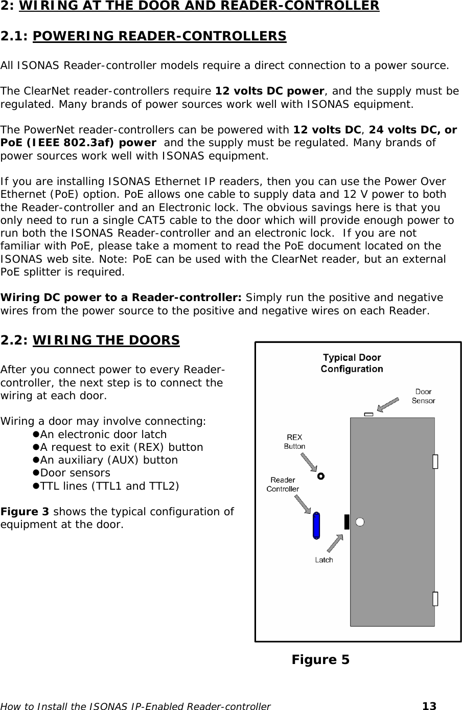   2: WIRING AT THE DOOR AND READER-CONTROLLER 2.1: POWERING READER-CONTROLLERS  All ISONAS Reader-controller models require a direct connection to a power source.   The ClearNet reader-controllers require 12 volts DC power, and the supply must be regulated. Many brands of power sources work well with ISONAS equipment.   The PowerNet reader-controllers can be powered with 12 volts DC, 24 volts DC, or PoE (IEEE 802.3af) power  and the supply must be regulated. Many brands of power sources work well with ISONAS equipment.   If you are installing ISONAS Ethernet IP readers, then you can use the Power Over Ethernet (PoE) option. PoE allows one cable to supply data and 12 V power to both the Reader-controller and an Electronic lock. The obvious savings here is that you only need to run a single CAT5 cable to the door which will provide enough power to run both the ISONAS Reader-controller and an electronic lock.  If you are not familiar with PoE, please take a moment to read the PoE document located on the ISONAS web site. Note: PoE can be used with the ClearNet reader, but an external PoE splitter is required.  Wiring DC power to a Reader-controller: Simply run the positive and negative wires from the power source to the positive and negative wires on each Reader.   2.2: WIRING THE DOORS  After you connect power to every Reader-controller, the next step is to connect the wiring at each door.   Wiring a door may involve connecting: zAn electronic door latch zA request to exit (REX) button zAn auxiliary (AUX) button zDoor sensors zTTL lines (TTL1 and TTL2)   Figure 3 shows the typical configuration of equipment at the door.                                                                            Figure 5 How to Install the ISONAS IP-Enabled Reader-controller       13 