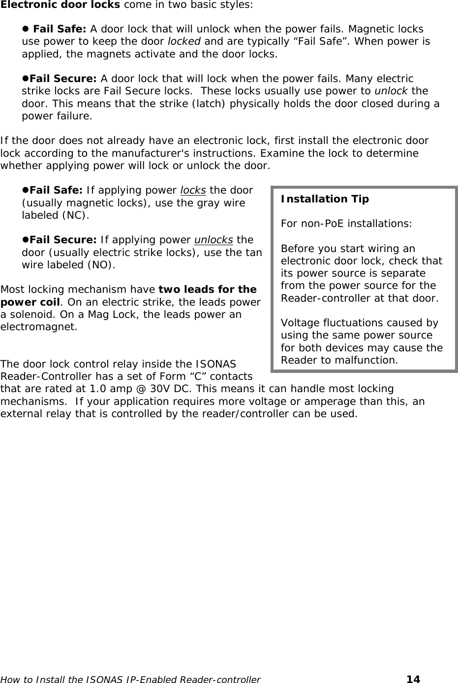    Electronic door locks come in two basic styles:  z Fail Safe: A door lock that will unlock when the power fails. Magnetic locks use power to keep the door locked and are typically “Fail Safe”. When power is applied, the magnets activate and the door locks.   zFail Secure: A door lock that will lock when the power fails. Many electric strike locks are Fail Secure locks.  These locks usually use power to unlock the door. This means that the strike (latch) physically holds the door closed during a power failure.   If the door does not already have an electronic lock, first install the electronic door lock according to the manufacturer&apos;s instructions. Examine the lock to determine whether applying power will lock or unlock the door.  zFail Safe: If applying power locks the door (usually magnetic locks), use the gray wire labeled (NC).   zFail Secure: If applying power unlocks the door (usually electric strike locks), use the tan wire labeled (NO).  Most locking mechanism have two leads for the power coil. On an electric strike, the leads power a solenoid. On a Mag Lock, the leads power an electromagnet.    The door lock control relay inside the ISONAS Reader-Controller has a set of Form “C” contacts that are rated at 1.0 amp @ 30V DC. This means it can handle most locking mechanisms.  If your application requires more voltage or amperage than this, an external relay that is controlled by the reader/controller can be used. Installation Tip  For non-PoE installations:   Before you start wiring an electronic door lock, check that its power source is separate from the power source for the Reader-controller at that door.   Voltage fluctuations caused by using the same power source for both devices may cause the Reader to malfunction.    How to Install the ISONAS IP-Enabled Reader-controller       14 