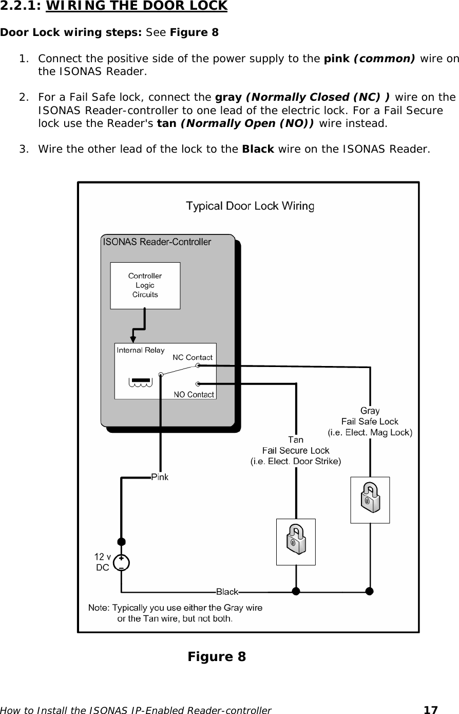    2.2.1: WIRING THE DOOR LOCK   Door Lock wiring steps: See Figure 8  1. Connect the positive side of the power supply to the pink (common) wire on the ISONAS Reader.  2. For a Fail Safe lock, connect the gray (Normally Closed (NC) ) wire on the ISONAS Reader-controller to one lead of the electric lock. For a Fail Secure lock use the Reader&apos;s tan (Normally Open (NO)) wire instead.  3. Wire the other lead of the lock to the Black wire on the ISONAS Reader.                                                Figure 8 How to Install the ISONAS IP-Enabled Reader-controller       17 