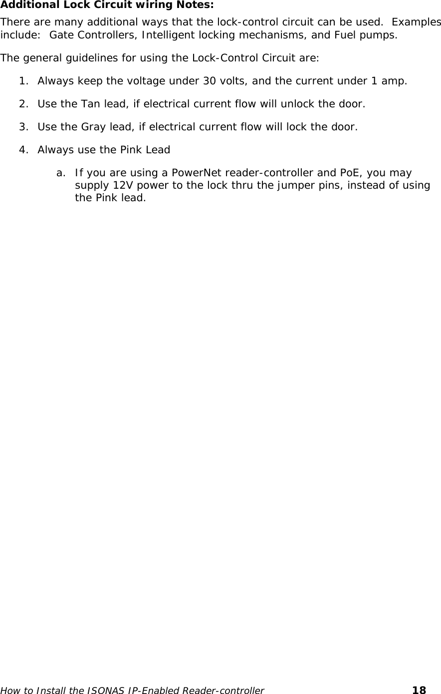    Additional Lock Circuit wiring Notes: There are many additional ways that the lock-control circuit can be used.  Examples include:  Gate Controllers, Intelligent locking mechanisms, and Fuel pumps.  The general guidelines for using the Lock-Control Circuit are: 1. Always keep the voltage under 30 volts, and the current under 1 amp. 2. Use the Tan lead, if electrical current flow will unlock the door. 3. Use the Gray lead, if electrical current flow will lock the door. 4. Always use the Pink Lead  a. If you are using a PowerNet reader-controller and PoE, you may supply 12V power to the lock thru the jumper pins, instead of using the Pink lead.    How to Install the ISONAS IP-Enabled Reader-controller       18 