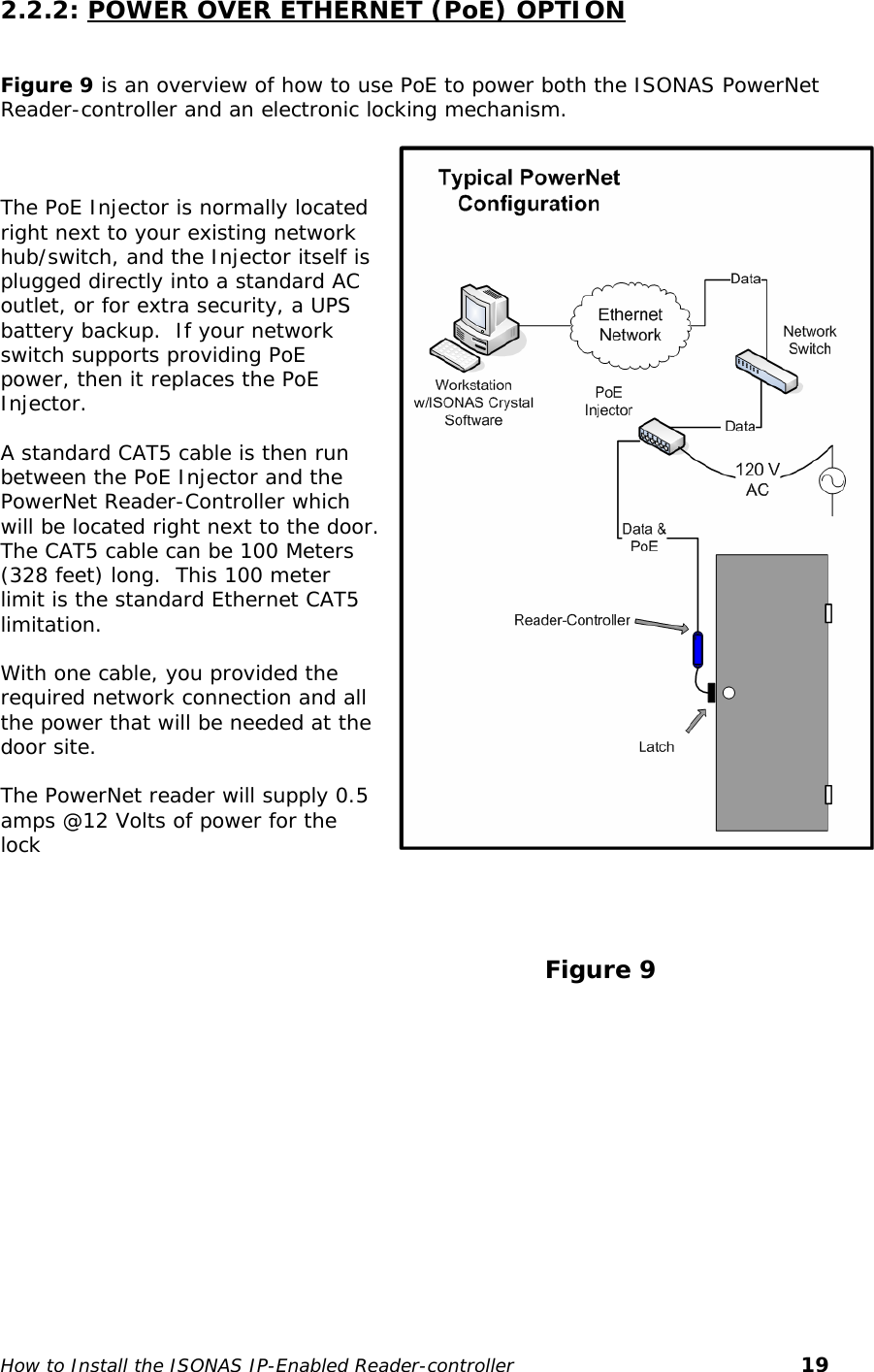   2.2.2: POWER OVER ETHERNET (PoE) OPTION  Figure 9 is an overview of how to use PoE to power both the ISONAS PowerNet Reader-controller and an electronic locking mechanism.    The PoE Injector is normally located right next to your existing network hub/switch, and the Injector itself is plugged directly into a standard AC outlet, or for extra security, a UPS battery backup.  If your network switch supports providing PoE power, then it replaces the PoE Injector.  A standard CAT5 cable is then run between the PoE Injector and the PowerNet Reader-Controller which will be located right next to the door. The CAT5 cable can be 100 Meters (328 feet) long.  This 100 meter limit is the standard Ethernet CAT5 limitation.   With one cable, you provided the required network connection and all the power that will be needed at the door site.  The PowerNet reader will supply 0.5 amps @12 Volts of power for the lock                                                                       Figure 9 How to Install the ISONAS IP-Enabled Reader-controller       19 