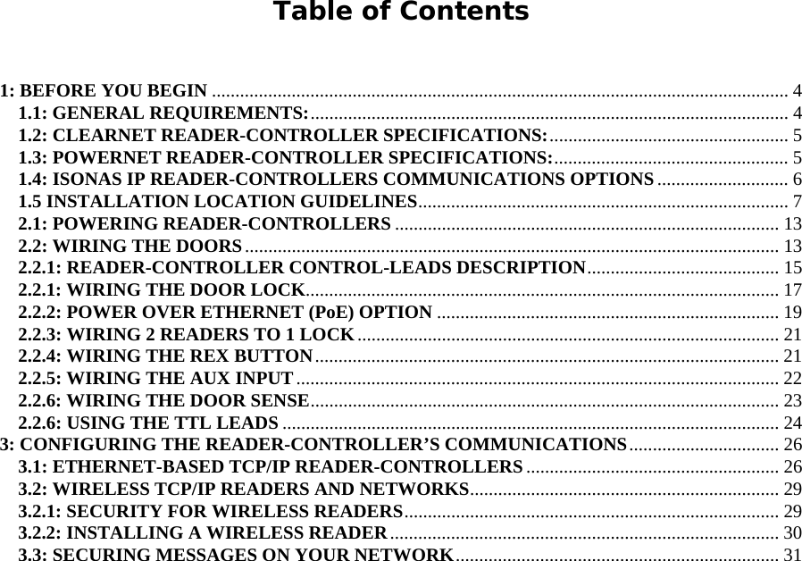     Table of Contents   1: BEFORE YOU BEGIN ........................................................................................................................... 4 1.1: GENERAL REQUIREMENTS:...................................................................................................... 4 1.2: CLEARNET READER-CONTROLLER SPECIFICATIONS:................................................... 5 1.3: POWERNET READER-CONTROLLER SPECIFICATIONS:.................................................. 5 1.4: ISONAS IP READER-CONTROLLERS COMMUNICATIONS OPTIONS ............................ 6 1.5 INSTALLATION LOCATION GUIDELINES............................................................................... 7 2.1: POWERING READER-CONTROLLERS .................................................................................. 13 2.2: WIRING THE DOORS.................................................................................................................. 13 2.2.1: READER-CONTROLLER CONTROL-LEADS DESCRIPTION......................................... 15 2.2.1: WIRING THE DOOR LOCK..................................................................................................... 17 2.2.2: POWER OVER ETHERNET (PoE) OPTION ......................................................................... 19 2.2.3: WIRING 2 READERS TO 1 LOCK.......................................................................................... 21 2.2.4: WIRING THE REX BUTTON................................................................................................... 21 2.2.5: WIRING THE AUX INPUT....................................................................................................... 22 2.2.6: WIRING THE DOOR SENSE.................................................................................................... 23 2.2.6: USING THE TTL LEADS .......................................................................................................... 24 3: CONFIGURING THE READER-CONTROLLER’S COMMUNICATIONS................................ 26 3.1: ETHERNET-BASED TCP/IP READER-CONTROLLERS ...................................................... 26 3.2: WIRELESS TCP/IP READERS AND NETWORKS.................................................................. 29 3.2.1: SECURITY FOR WIRELESS READERS................................................................................ 29 3.2.2: INSTALLING A WIRELESS READER................................................................................... 30 3.3: SECURING MESSAGES ON YOUR NETWORK..................................................................... 31   