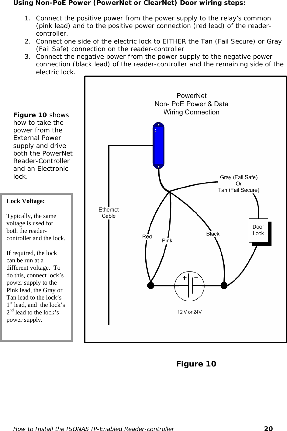   Using Non-PoE Power (PowerNet or ClearNet) Door wiring steps:  1. Connect the positive power from the power supply to the relay’s common (pink lead) and to the positive power connection (red lead) of the reader-controller. 2. Connect one side of the electric lock to EITHER the Tan (Fail Secure) or Gray (Fail Safe) connection on the reader-controller  3. Connect the negative power from the power supply to the negative power connection (black lead) of the reader-controller and the remaining side of the electric lock.                                                                      Figure 10 shows how to take the power from the External Power supply and drive both the PowerNet Reader-Controller and an Electronic lock.   Lock Voltage:  Typically, the same voltage is used for both the reader-controller and the lock.  If required, the lock can be run at a different voltage.  To do this, connect lock’s power supply to the Pink lead, the Gray or Tan lead to the lock’s 1st lead, and  the lock’s 2nd lead to the lock’s power supply.                                                                 Figure 10       How to Install the ISONAS IP-Enabled Reader-controller       20 