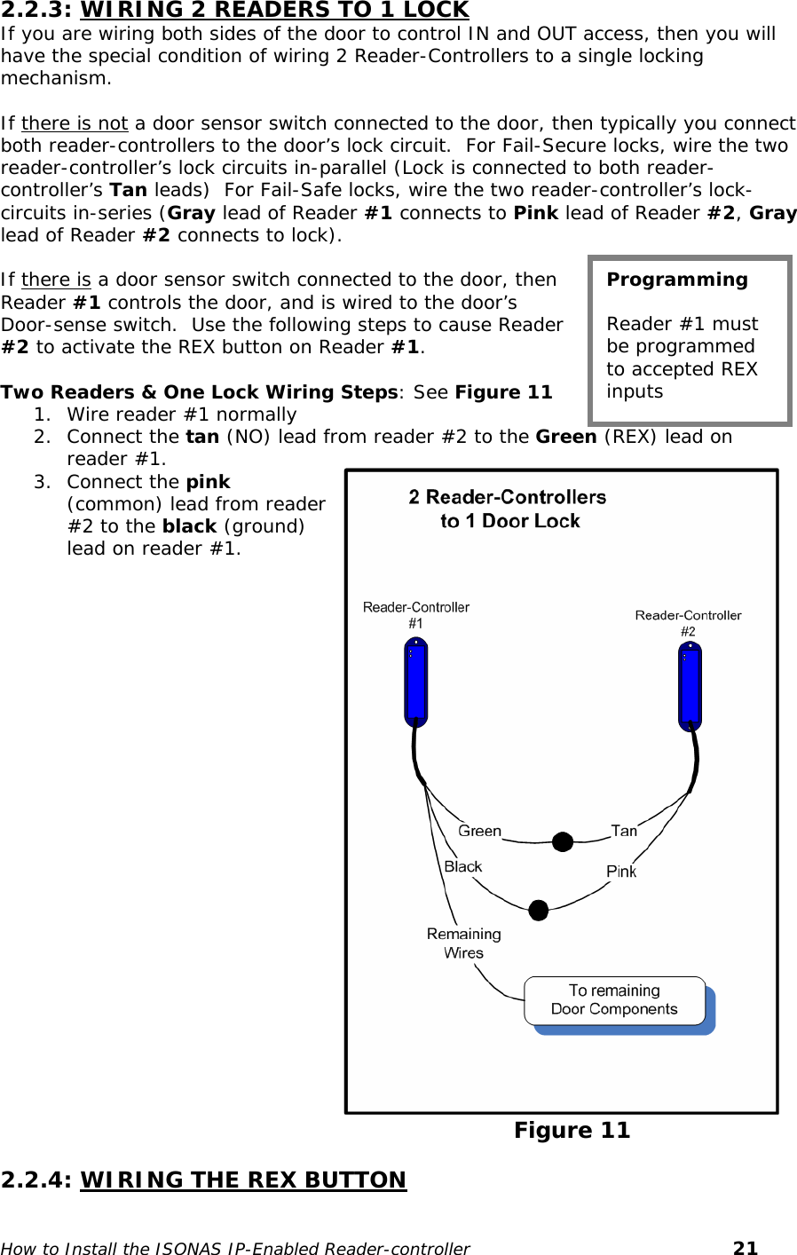   2.2.3: WIRING 2 READERS TO 1 LOCK If you are wiring both sides of the door to control IN and OUT access, then you will have the special condition of wiring 2 Reader-Controllers to a single locking mechanism.  If there is not a door sensor switch connected to the door, then typically you connect both reader-controllers to the door’s lock circuit.  For Fail-Secure locks, wire the two reader-controller’s lock circuits in-parallel (Lock is connected to both reader-controller’s Tan leads)  For Fail-Safe locks, wire the two reader-controller’s lock-circuits in-series (Gray lead of Reader #1 connects to Pink lead of Reader #2, Gray lead of Reader #2 connects to lock).    If there is a door sensor switch connected to the door, then Reader #1 controls the door, and is wired to the door’s Door-sense switch.  Use the following steps to cause Reader #2 to activate the REX button on Reader #1.     Two Readers &amp; One Lock Wiring Steps: See Figure 11 1. Wire reader #1 normally  2. Connect the tan (NO) lead from reader #2 to the Green (REX) lead on reader #1. Programming  Reader #1 must be programmed to accepted REX inputs 3. Connect the pink (common) lead from reader #2 to the black (ground) lead on reader #1.                                                                                                                                                         Figure 11  2.2.4: WIRING THE REX BUTTON  How to Install the ISONAS IP-Enabled Reader-controller       21 