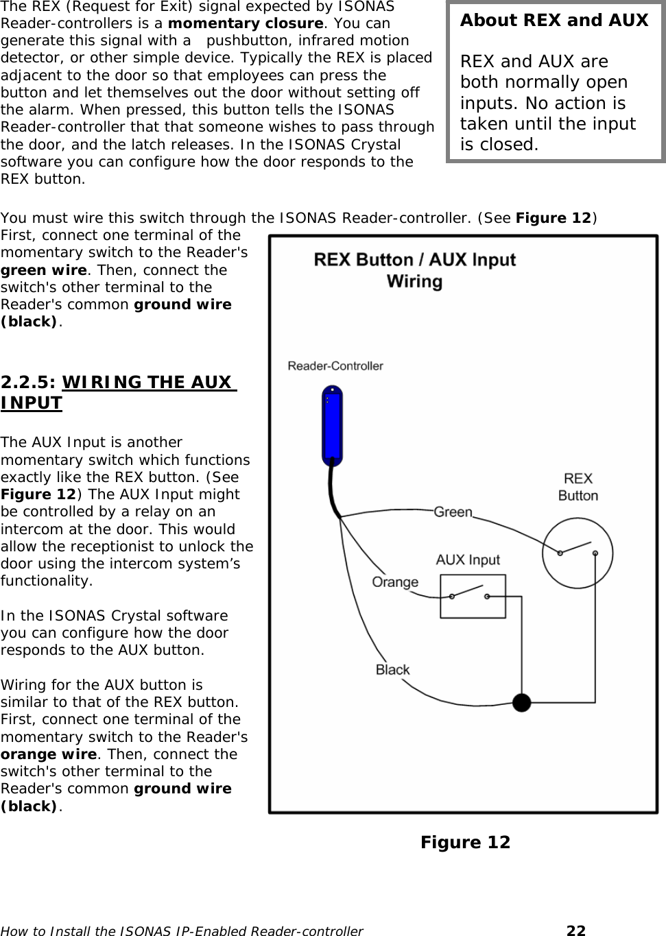    The REX (Request for Exit) signal expected by ISONAS Reader-controllers is a momentary closure. You can generate this signal with a   pushbutton, infrared motion detector, or other simple device. Typically the REX is placed adjacent to the door so that employees can press the button and let themselves out the door without setting off the alarm. When pressed, this button tells the ISONAS Reader-controller that that someone wishes to pass through the door, and the latch releases. In the ISONAS Crystal software you can configure how the door responds to the REX button. About REX and AUX  REX and AUX are both normally open inputs. No action is taken until the input is closed.  You must wire this switch through the ISONAS Reader-controller. (See Figure 12) First, connect one terminal of the momentary switch to the Reader&apos;s green wire. Then, connect the switch&apos;s other terminal to the Reader&apos;s common ground wire (black).   2.2.5: WIRING THE AUX INPUT  The AUX Input is another momentary switch which functions exactly like the REX button. (See Figure 12) The AUX Input might be controlled by a relay on an intercom at the door. This would allow the receptionist to unlock the door using the intercom system’s functionality.  In the ISONAS Crystal software you can configure how the door responds to the AUX button.  Wiring for the AUX button is similar to that of the REX button. First, connect one terminal of the momentary switch to the Reader&apos;s orange wire. Then, connect the switch&apos;s other terminal to the Reader&apos;s common ground wire (black).                                                                          Figure 12   How to Install the ISONAS IP-Enabled Reader-controller       22 