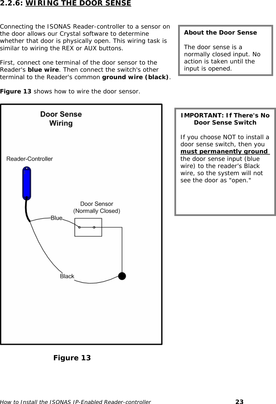   2.2.6: WIRING THE DOOR SENSE   About the Door Sense  The door sense is a normally closed input. No action is taken until the input is opened. Connecting the ISONAS Reader-controller to a sensor on the door allows our Crystal software to determine whether that door is physically open. This wiring task is similar to wiring the REX or AUX buttons.   First, connect one terminal of the door sensor to the Reader&apos;s blue wire. Then connect the switch&apos;s other terminal to the Reader&apos;s common ground wire (black).  Figure 13 shows how to wire the door sensor.  IMPORTANT: If There&apos;s No Door Sense Switch  If you choose NOT to install a door sense switch, then you must permanently ground the door sense input (blue wire) to the reader’s Black wire, so the system will not see the door as &quot;open.&quot;                                                                                                Figure 13  How to Install the ISONAS IP-Enabled Reader-controller       23 