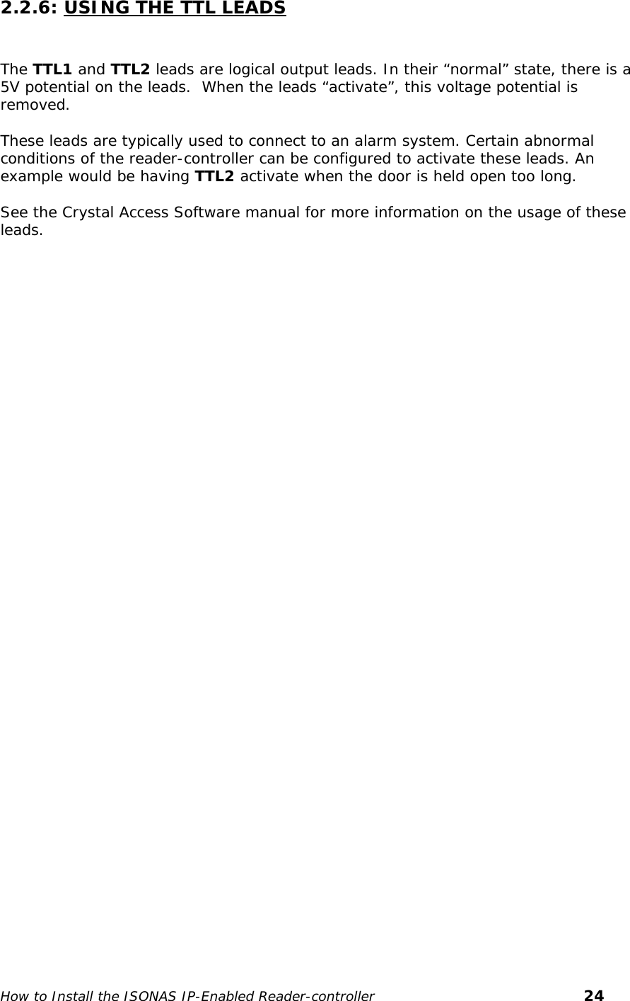   2.2.6: USING THE TTL LEADS   The TTL1 and TTL2 leads are logical output leads. In their “normal” state, there is a 5V potential on the leads.  When the leads “activate”, this voltage potential is removed.   These leads are typically used to connect to an alarm system. Certain abnormal conditions of the reader-controller can be configured to activate these leads. An example would be having TTL2 activate when the door is held open too long.  See the Crystal Access Software manual for more information on the usage of these leads.  How to Install the ISONAS IP-Enabled Reader-controller       24 
