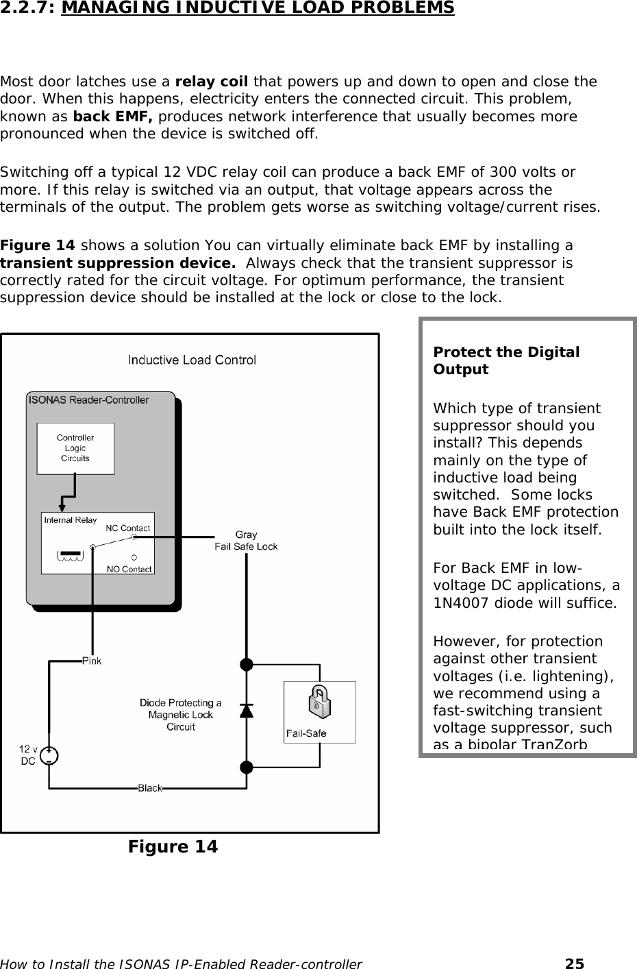   2.2.7: MANAGING INDUCTIVE LOAD PROBLEMS  Most door latches use a relay coil that powers up and down to open and close the door. When this happens, electricity enters the connected circuit. This problem, known as back EMF, produces network interference that usually becomes more pronounced when the device is switched off.  Switching off a typical 12 VDC relay coil can produce a back EMF of 300 volts or more. If this relay is switched via an output, that voltage appears across the terminals of the output. The problem gets worse as switching voltage/current rises. Figure 14 shows a solution You can virtually eliminate back EMF by installing a transient suppression device.  Always check that the transient suppressor is correctly rated for the circuit voltage. For optimum performance, the transient suppression device should be installed at the lock or close to the lock. Protect the Digital Output Which type of transient suppressor should you install? This depends mainly on the type of inductive load being switched.  Some locks have Back EMF protection built into the lock itself. For Back EMF in low-voltage DC applications, a 1N4007 diode will suffice. However, for protection against other transient voltages (i.e. lightening), we recommend using a fast-switching transient voltage suppressor, such as a bipolar TranZorb                            Figure 14   How to Install the ISONAS IP-Enabled Reader-controller       25 