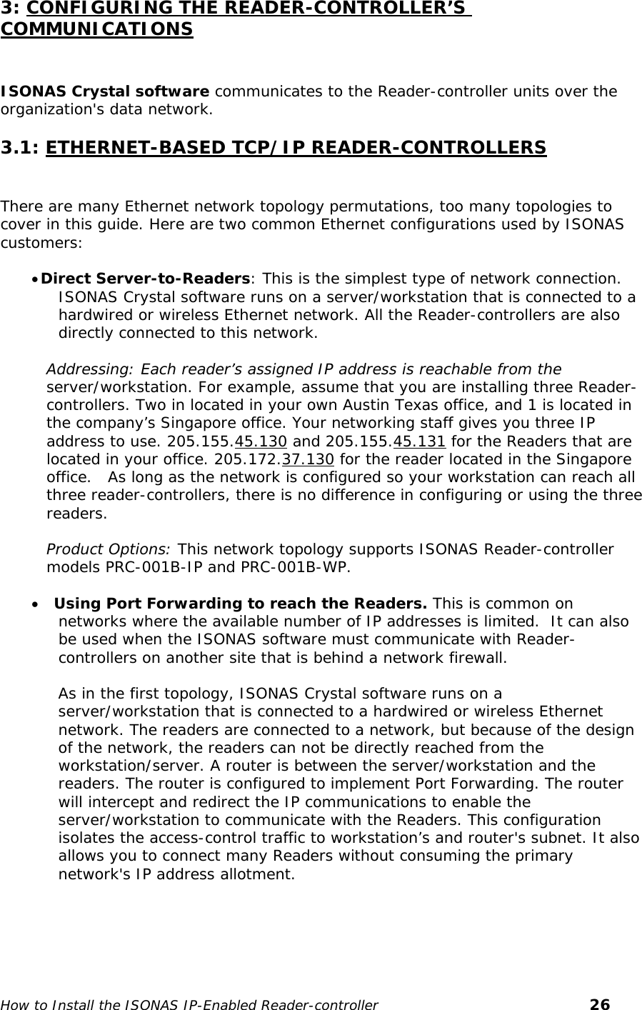   3: CONFIGURING THE READER-CONTROLLER’S COMMUNICATIONS  ISONAS Crystal software communicates to the Reader-controller units over the organization&apos;s data network.   3.1: ETHERNET-BASED TCP/IP READER-CONTROLLERS   There are many Ethernet network topology permutations, too many topologies to cover in this guide. Here are two common Ethernet configurations used by ISONAS customers:   • Direct Server-to-Readers: This is the simplest type of network connection. ISONAS Crystal software runs on a server/workstation that is connected to a hardwired or wireless Ethernet network. All the Reader-controllers are also directly connected to this network.   Addressing: Each reader’s assigned IP address is reachable from the  server/workstation. For example, assume that you are installing three Reader-controllers. Two in located in your own Austin Texas office, and 1 is located in the company’s Singapore office. Your networking staff gives you three IP address to use. 205.155.45.130 and 205.155.45.131 for the Readers that are located in your office. 205.172.37.130 for the reader located in the Singapore office.   As long as the network is configured so your workstation can reach all three reader-controllers, there is no difference in configuring or using the three readers.  Product Options: This network topology supports ISONAS Reader-controller models PRC-001B-IP and PRC-001B-WP.  • Using Port Forwarding to reach the Readers. This is common on networks where the available number of IP addresses is limited.  It can also be used when the ISONAS software must communicate with Reader-controllers on another site that is behind a network firewall.   As in the first topology, ISONAS Crystal software runs on a server/workstation that is connected to a hardwired or wireless Ethernet network. The readers are connected to a network, but because of the design of the network, the readers can not be directly reached from the workstation/server. A router is between the server/workstation and the readers. The router is configured to implement Port Forwarding. The router will intercept and redirect the IP communications to enable the server/workstation to communicate with the Readers. This configuration isolates the access-control traffic to workstation’s and router&apos;s subnet. It also allows you to connect many Readers without consuming the primary network&apos;s IP address allotment.   How to Install the ISONAS IP-Enabled Reader-controller       26 