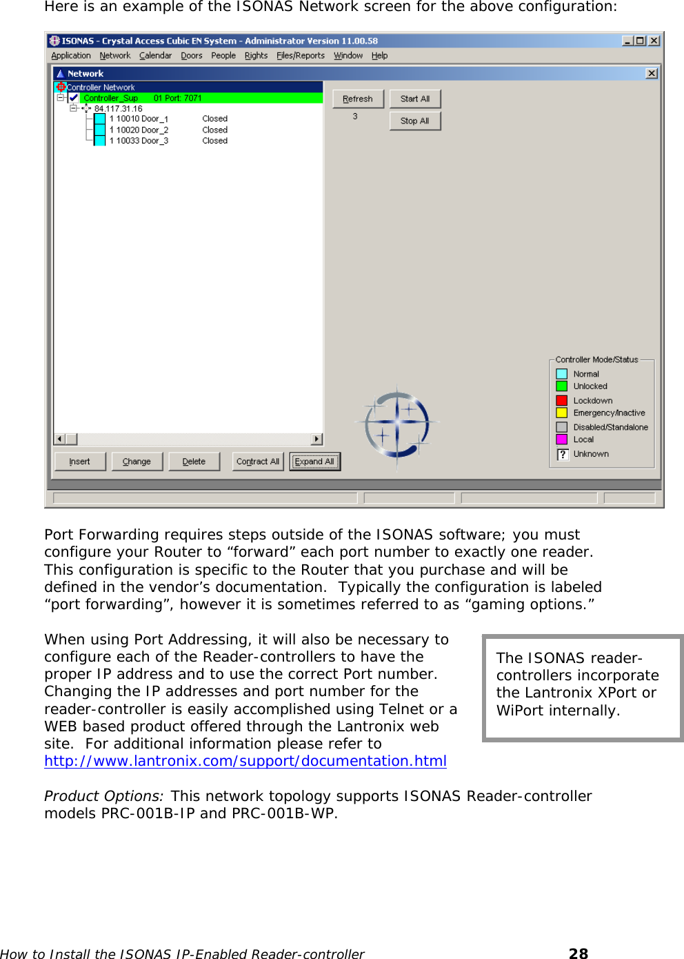    Here is an example of the ISONAS Network screen for the above configuration:    Port Forwarding requires steps outside of the ISONAS software; you must configure your Router to “forward” each port number to exactly one reader.  This configuration is specific to the Router that you purchase and will be defined in the vendor’s documentation.  Typically the configuration is labeled “port forwarding”, however it is sometimes referred to as “gaming options.”  The ISONAS reader-controllers incorporate the Lantronix XPort or WiPort internally. When using Port Addressing, it will also be necessary to configure each of the Reader-controllers to have the proper IP address and to use the correct Port number.  Changing the IP addresses and port number for the reader-controller is easily accomplished using Telnet or a WEB based product offered through the Lantronix web site.  For additional information please refer to http://www.lantronix.com/support/documentation.html Product Options: This network topology supports ISONAS Reader-controller models PRC-001B-IP and PRC-001B-WP.    How to Install the ISONAS IP-Enabled Reader-controller       28 