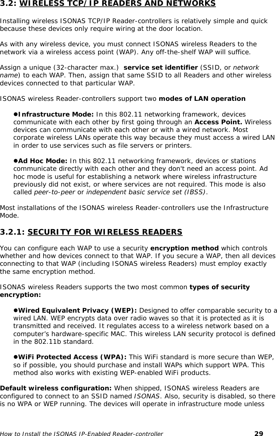   3.2: WIRELESS TCP/IP READERS AND NETWORKS  Installing wireless ISONAS TCP/IP Reader-controllers is relatively simple and quick because these devices only require wiring at the door location.  As with any wireless device, you must connect ISONAS wireless Readers to the network via a wireless access point (WAP). Any off-the-shelf WAP will suffice.   Assign a unique (32-character max.)  service set identifier (SSID, or network name) to each WAP. Then, assign that same SSID to all Readers and other wireless devices connected to that particular WAP.  ISONAS wireless Reader-controllers support two modes of LAN operation  zInfrastructure Mode: In this 802.11 networking framework, devices communicate with each other by first going through an Access Point. Wireless devices can communicate with each other or with a wired network. Most corporate wireless LANs operate this way because they must access a wired LAN in order to use services such as file servers or printers.   zAd Hoc Mode: In this 802.11 networking framework, devices or stations communicate directly with each other and they don&apos;t need an access point. Ad hoc mode is useful for establishing a network where wireless infrastructure previously did not exist, or where services are not required. This mode is also called peer-to-peer or independent basic service set (IBSS).  Most installations of the ISONAS wireless Reader-controllers use the Infrastructure Mode.  3.2.1: SECURITY FOR WIRELESS READERS  You can configure each WAP to use a security encryption method which controls whether and how devices connect to that WAP. If you secure a WAP, then all devices connecting to that WAP (including ISONAS wireless Readers) must employ exactly the same encryption method.  ISONAS wireless Readers supports the two most common types of security encryption:  zWired Equivalent Privacy (WEP): Designed to offer comparable security to a wired LAN. WEP encrypts data over radio waves so that it is protected as it is transmitted and received. It regulates access to a wireless network based on a computer’s hardware-specific MAC. This wireless LAN security protocol is defined in the 802.11b standard.  zWiFi Protected Access (WPA): This WiFi standard is more secure than WEP,  so if possible, you should purchase and install WAPs which support WPA. This method also works with existing WEP-enabled WiFi products.  Default wireless configuration: When shipped, ISONAS wireless Readers are configured to connect to an SSID named ISONAS. Also, security is disabled, so there is no WPA or WEP running. The devices will operate in infrastructure mode unless  How to Install the ISONAS IP-Enabled Reader-controller       29 