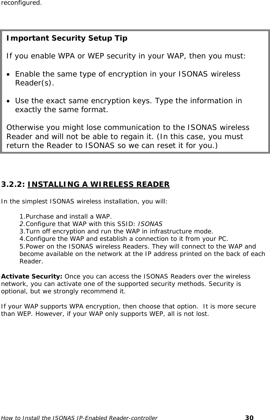   reconfigured.     Important Security Setup Tip  If you enable WPA or WEP security in your WAP, then you must:  • Enable the same type of encryption in your ISONAS wireless Reader(s).   • Use the exact same encryption keys. Type the information in exactly the same format.   Otherwise you might lose communication to the ISONAS wireless Reader and will not be able to regain it. (In this case, you must return the Reader to ISONAS so we can reset it for you.)   3.2.2: INSTALLING A WIRELESS READER  In the simplest ISONAS wireless installation, you will:  1.Purchase and install a WAP. 2.Configure that WAP with this SSID: ISONAS 3.Turn off encryption and run the WAP in infrastructure mode. 4.Configure the WAP and establish a connection to it from your PC. 5.Power on the ISONAS wireless Readers. They will connect to the WAP and become available on the network at the IP address printed on the back of each Reader.  Activate Security: Once you can access the ISONAS Readers over the wireless network, you can activate one of the supported security methods. Security is optional, but we strongly recommend it.  If your WAP supports WPA encryption, then choose that option.  It is more secure than WEP. However, if your WAP only supports WEP, all is not lost.   How to Install the ISONAS IP-Enabled Reader-controller       30 