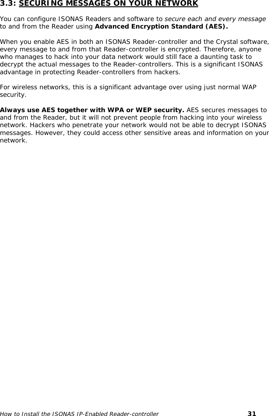    3.3: SECURING MESSAGES ON YOUR NETWORK  You can configure ISONAS Readers and software to secure each and every message to and from the Reader using Advanced Encryption Standard (AES).   When you enable AES in both an ISONAS Reader-controller and the Crystal software, every message to and from that Reader-controller is encrypted. Therefore, anyone who manages to hack into your data network would still face a daunting task to decrypt the actual messages to the Reader-controllers. This is a significant ISONAS advantage in protecting Reader-controllers from hackers.  For wireless networks, this is a significant advantage over using just normal WAP security.  Always use AES together with WPA or WEP security. AES secures messages to and from the Reader, but it will not prevent people from hacking into your wireless network. Hackers who penetrate your network would not be able to decrypt ISONAS messages. However, they could access other sensitive areas and information on your network.     How to Install the ISONAS IP-Enabled Reader-controller       31 