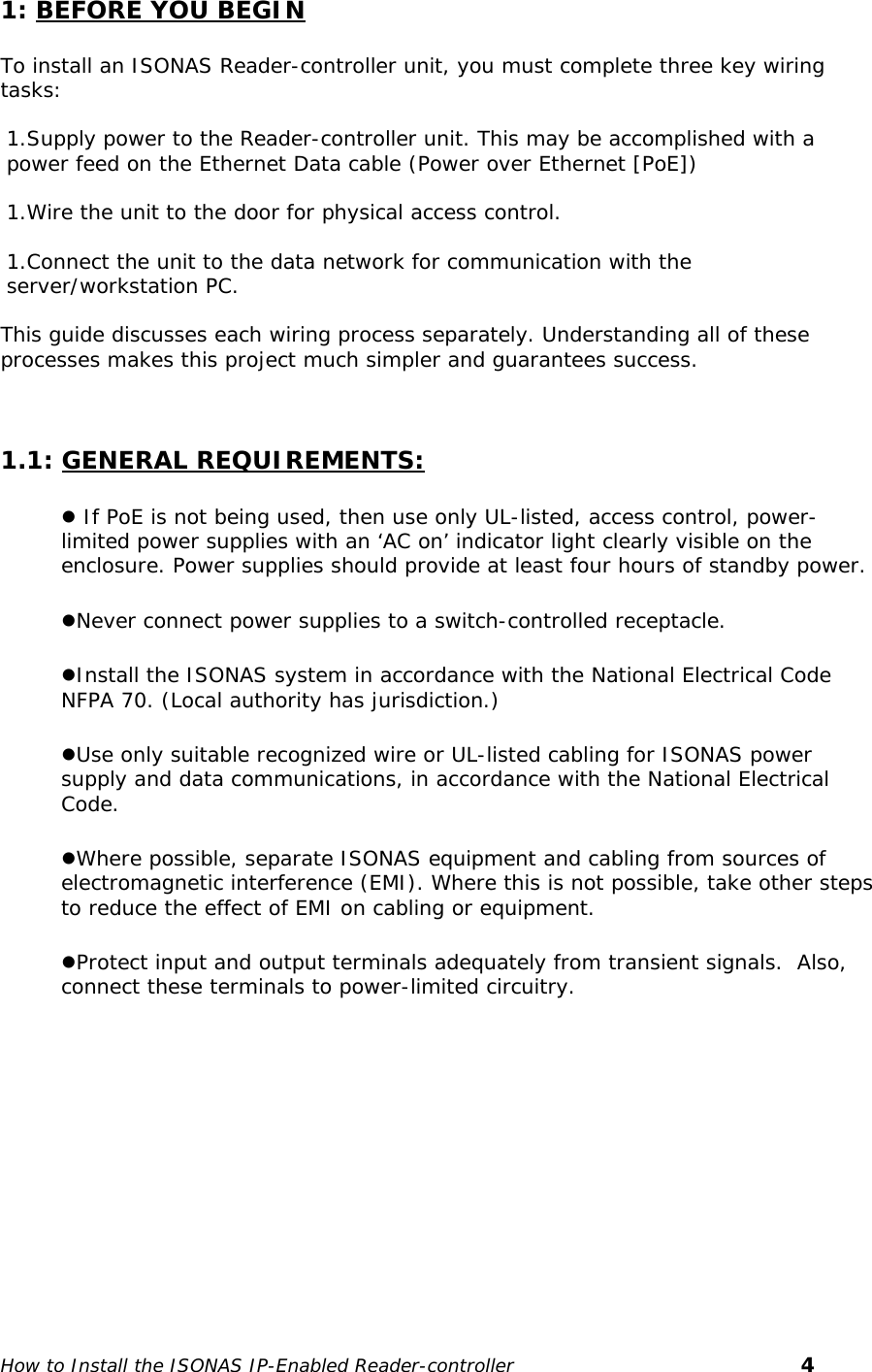   1: BEFORE YOU BEGIN  To install an ISONAS Reader-controller unit, you must complete three key wiring tasks:   1.Supply power to the Reader-controller unit. This may be accomplished with a power feed on the Ethernet Data cable (Power over Ethernet [PoE])  1.Wire the unit to the door for physical access control.  1.Connect the unit to the data network for communication with the server/workstation PC.  This guide discusses each wiring process separately. Understanding all of these processes makes this project much simpler and guarantees success.    1.1: GENERAL REQUIREMENTS: z If PoE is not being used, then use only UL-listed, access control, power-limited power supplies with an ‘AC on’ indicator light clearly visible on the enclosure. Power supplies should provide at least four hours of standby power. zNever connect power supplies to a switch-controlled receptacle. zInstall the ISONAS system in accordance with the National Electrical Code NFPA 70. (Local authority has jurisdiction.)  zUse only suitable recognized wire or UL-listed cabling for ISONAS power supply and data communications, in accordance with the National Electrical Code. zWhere possible, separate ISONAS equipment and cabling from sources of electromagnetic interference (EMI). Where this is not possible, take other steps to reduce the effect of EMI on cabling or equipment.  zProtect input and output terminals adequately from transient signals.  Also, connect these terminals to power-limited circuitry.   How to Install the ISONAS IP-Enabled Reader-controller       4 