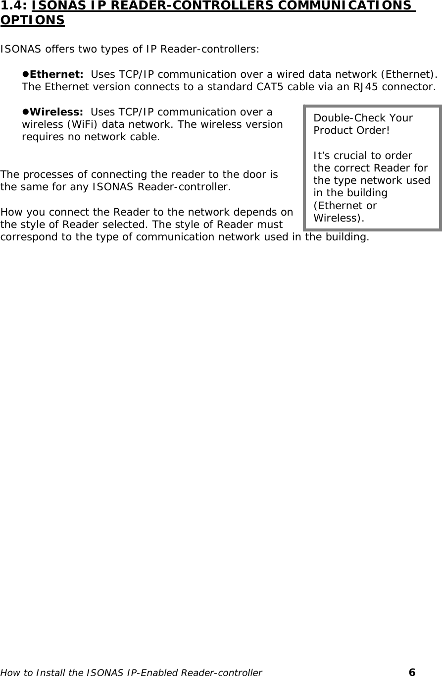    1.4: ISONAS IP READER-CONTROLLERS COMMUNICATIONS OPTIONS  ISONAS offers two types of IP Reader-controllers:  zEthernet:  Uses TCP/IP communication over a wired data network (Ethernet). The Ethernet version connects to a standard CAT5 cable via an RJ45 connector.   zWireless:  Uses TCP/IP communication over a wireless (WiFi) data network. The wireless version requires no network cable.   The processes of connecting the reader to the door is the same for any ISONAS Reader-controller.   How you connect the Reader to the network depends on the style of Reader selected. The style of Reader must correspond to the type of communication network used in the building.  Double-Check Your Product Order!  It’s crucial to order the correct Reader for the type network used in the building (Ethernet or Wireless).   How to Install the ISONAS IP-Enabled Reader-controller       6 