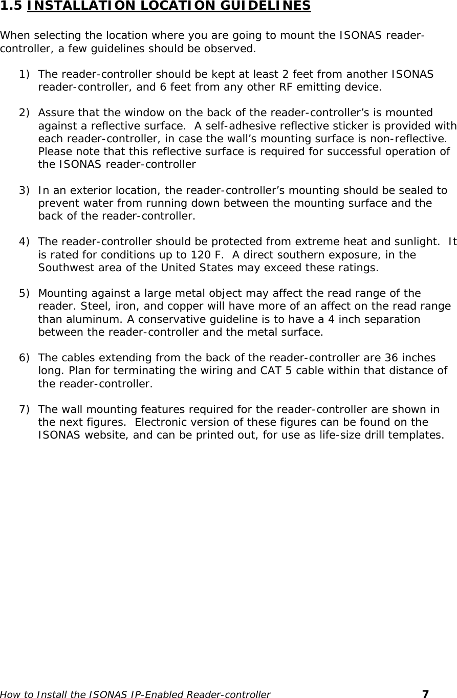    1.5 INSTALLATION LOCATION GUIDELINES  When selecting the location where you are going to mount the ISONAS reader-controller, a few guidelines should be observed. 1) The reader-controller should be kept at least 2 feet from another ISONAS reader-controller, and 6 feet from any other RF emitting device. 2) Assure that the window on the back of the reader-controller’s is mounted against a reflective surface.  A self-adhesive reflective sticker is provided with each reader-controller, in case the wall’s mounting surface is non-reflective. Please note that this reflective surface is required for successful operation of the ISONAS reader-controller 3) In an exterior location, the reader-controller’s mounting should be sealed to prevent water from running down between the mounting surface and the back of the reader-controller. 4) The reader-controller should be protected from extreme heat and sunlight.  It is rated for conditions up to 120 F.  A direct southern exposure, in the Southwest area of the United States may exceed these ratings. 5) Mounting against a large metal object may affect the read range of the reader. Steel, iron, and copper will have more of an affect on the read range than aluminum. A conservative guideline is to have a 4 inch separation between the reader-controller and the metal surface. 6) The cables extending from the back of the reader-controller are 36 inches long. Plan for terminating the wiring and CAT 5 cable within that distance of the reader-controller.  7) The wall mounting features required for the reader-controller are shown in the next figures.  Electronic version of these figures can be found on the ISONAS website, and can be printed out, for use as life-size drill templates.   How to Install the ISONAS IP-Enabled Reader-controller       7 