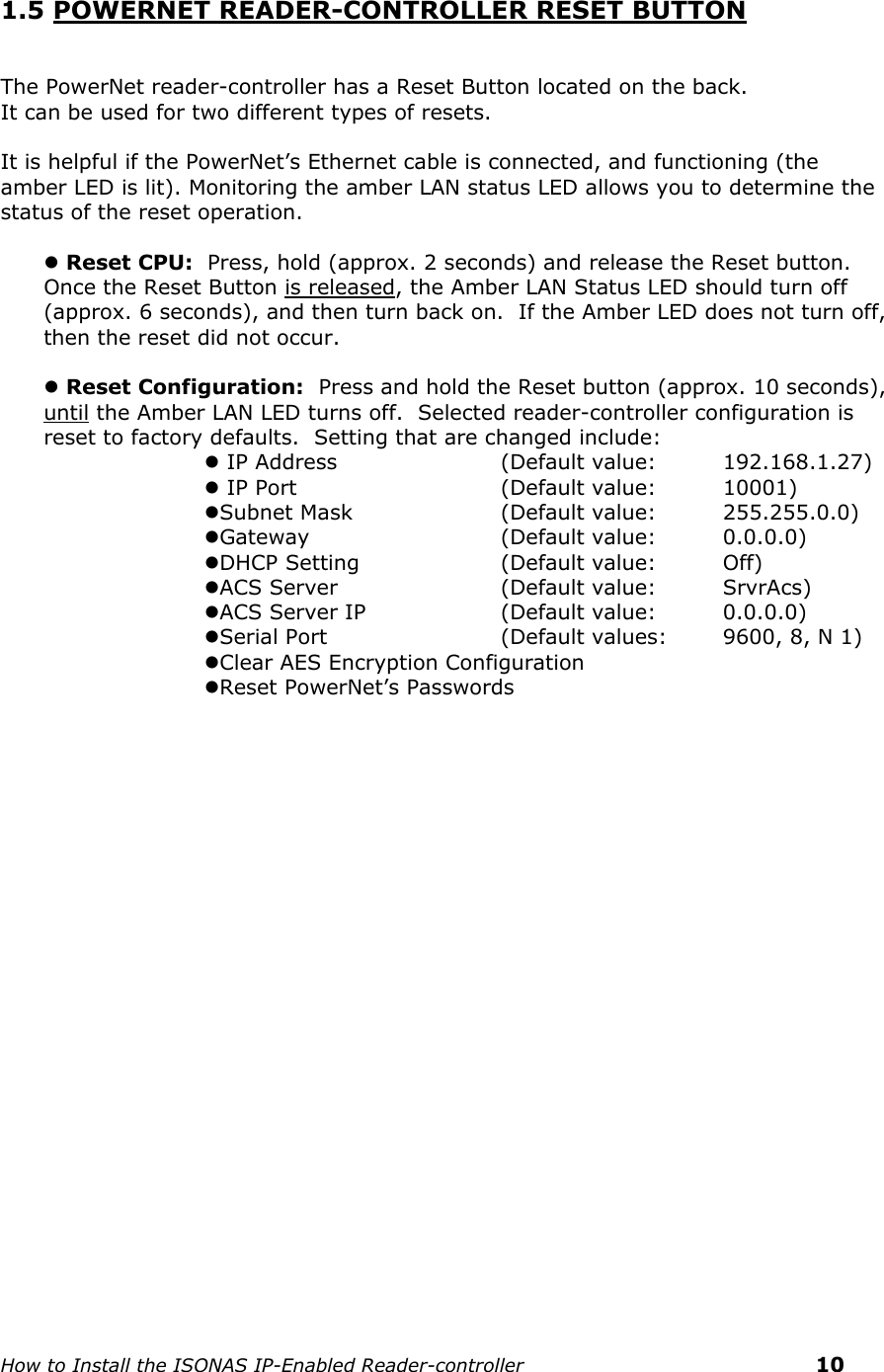    How to Install the ISONAS IP-Enabled Reader-controller    10 1.5 POWERNET READER-CONTROLLER RESET BUTTON   The PowerNet reader-controller has a Reset Button located on the back. It can be used for two different types of resets.  It is helpful if the PowerNet’s Ethernet cable is connected, and functioning (the amber LED is lit). Monitoring the amber LAN status LED allows you to determine the status of the reset operation.   Reset CPU:  Press, hold (approx. 2 seconds) and release the Reset button.  Once the Reset Button is released, the Amber LAN Status LED should turn off (approx. 6 seconds), and then turn back on.  If the Amber LED does not turn off, then the reset did not occur.   Reset Configuration:  Press and hold the Reset button (approx. 10 seconds), until the Amber LAN LED turns off.  Selected reader-controller configuration is reset to factory defaults.  Setting that are changed include:  IP Address      (Default value:   192.168.1.27)  IP Port           (Default value:   10001) Subnet Mask    (Default value:  255.255.0.0) Gateway      (Default value:  0.0.0.0) DHCP  Setting    (Default value:  Off) ACS Server      (Default value:  SrvrAcs) ACS Server IP    (Default value:  0.0.0.0) Serial Port        (Default values:  9600, 8, N 1) Clear AES Encryption Configuration Reset PowerNet’s Passwords        