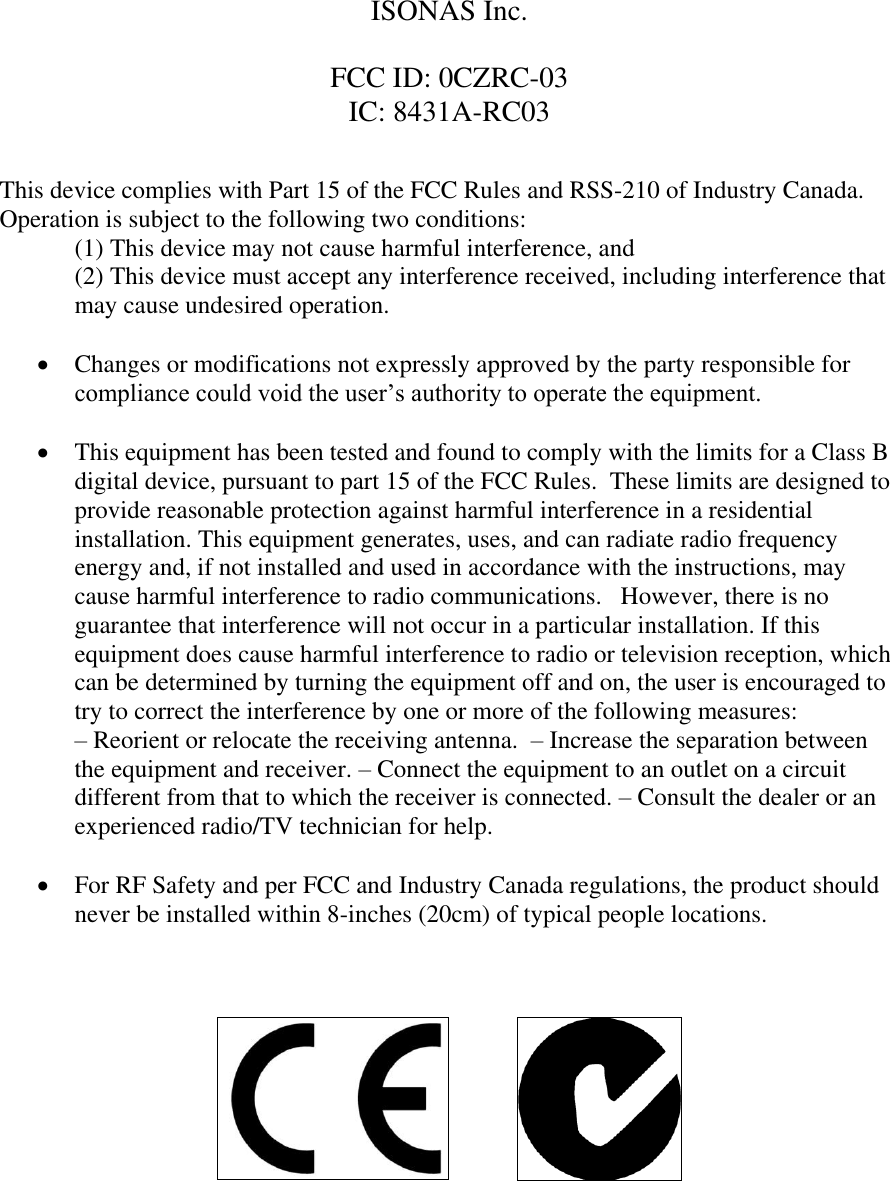    ISONAS Inc.  FCC ID: 0CZRC-03 IC: 8431A-RC03   This device complies with Part 15 of the FCC Rules and RSS-210 of Industry Canada. Operation is subject to the following two conditions:  (1) This device may not cause harmful interference, and (2) This device must accept any interference received, including interference that may cause undesired operation.   Changes or modifications not expressly approved by the party responsible for compliance could void the user’s authority to operate the equipment.   This equipment has been tested and found to comply with the limits for a Class B digital device, pursuant to part 15 of the FCC Rules.  These limits are designed to provide reasonable protection against harmful interference in a residential installation. This equipment generates, uses, and can radiate radio frequency energy and, if not installed and used in accordance with the instructions, may cause harmful interference to radio communications.   However, there is no guarantee that interference will not occur in a particular installation. If this equipment does cause harmful interference to radio or television reception, which can be determined by turning the equipment off and on, the user is encouraged to try to correct the interference by one or more of the following measures:               – Reorient or relocate the receiving antenna.  – Increase the separation between the equipment and receiver. – Connect the equipment to an outlet on a circuit different from that to which the receiver is connected. – Consult the dealer or an experienced radio/TV technician for help.   For RF Safety and per FCC and Industry Canada regulations, the product should never be installed within 8-inches (20cm) of typical people locations.                