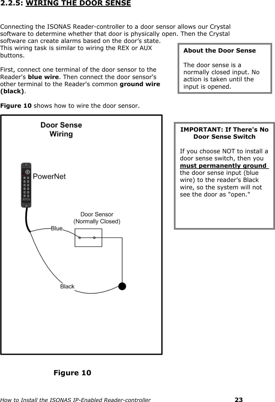    How to Install the ISONAS IP-Enabled Reader-controller    23 2.2.5: WIRING THE DOOR SENSE    Connecting the ISONAS Reader-controller to a door sensor allows our Crystal software to determine whether that door is physically open. Then the Crystal software can create alarms based on the door’s state. This wiring task is similar to wiring the REX or AUX buttons.   First, connect one terminal of the door sensor to the Reader&apos;s blue wire. Then connect the door sensor&apos;s other terminal to the Reader&apos;s common ground wire (black).  Figure 10 shows how to wire the door sensor.                                                                                                               Figure 10 About the Door Sense  The door sense is a normally closed input. No action is taken until the input is opened. IMPORTANT: If There&apos;s No Door Sense Switch  If you choose NOT to install a door sense switch, then you must permanently ground the door sense input (blue wire) to the reader’s Black wire, so the system will not see the door as &quot;open.&quot; 