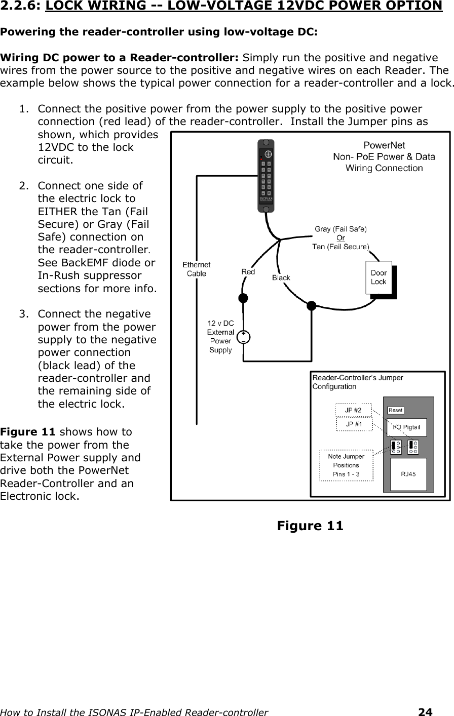    How to Install the ISONAS IP-Enabled Reader-controller    24 2.2.6: LOCK WIRING -- LOW-VOLTAGE 12VDC POWER OPTION  Powering the reader-controller using low-voltage DC:  Wiring DC power to a Reader-controller: Simply run the positive and negative wires from the power source to the positive and negative wires on each Reader. The example below shows the typical power connection for a reader-controller and a lock.  1. Connect the positive power from the power supply to the positive power connection (red lead) of the reader-controller.  Install the Jumper pins as shown, which provides 12VDC to the lock circuit.  2. Connect one side of the electric lock to EITHER the Tan (Fail Secure) or Gray (Fail Safe) connection on the reader-controller. See BackEMF diode or In-Rush suppressor  sections for more info.    3. Connect the negative power from the power supply to the negative power connection (black lead) of the reader-controller and the remaining side of the electric lock.                                        Figure 11 shows how to take the power from the External Power supply and drive both the PowerNet Reader-Controller and an Electronic lock.                                                                  Figure 11  