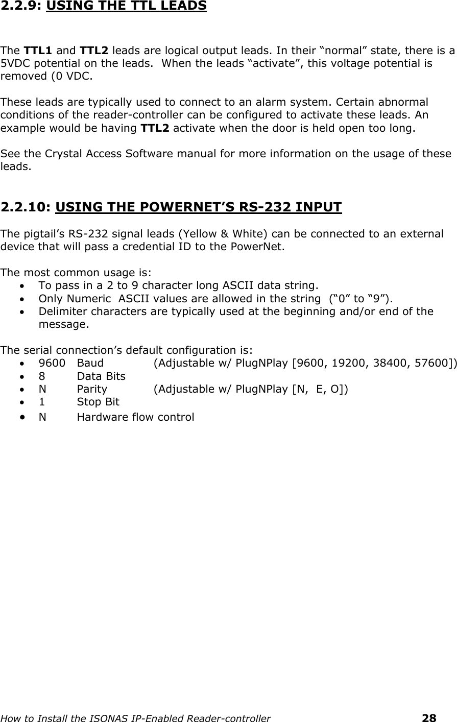    How to Install the ISONAS IP-Enabled Reader-controller    28 2.2.9: USING THE TTL LEADS   The TTL1 and TTL2 leads are logical output leads. In their “normal” state, there is a 5VDC potential on the leads.  When the leads “activate”, this voltage potential is removed (0 VDC.   These leads are typically used to connect to an alarm system. Certain abnormal conditions of the reader-controller can be configured to activate these leads. An example would be having TTL2 activate when the door is held open too long.  See the Crystal Access Software manual for more information on the usage of these leads.   2.2.10: USING THE POWERNET’S RS-232 INPUT  The pigtail’s RS-232 signal leads (Yellow &amp; White) can be connected to an external device that will pass a credential ID to the PowerNet.  The most common usage is:  To pass in a 2 to 9 character long ASCII data string.    Only Numeric  ASCII values are allowed in the string  (“0” to “9”).  Delimiter characters are typically used at the beginning and/or end of the message.  The serial connection’s default configuration is:  9600   Baud     (Adjustable w/ PlugNPlay [9600, 19200, 38400, 57600])  8   Data Bits  N   Parity    (Adjustable w/ PlugNPlay [N,  E, O])  1  Stop Bit  N  Hardware flow control    