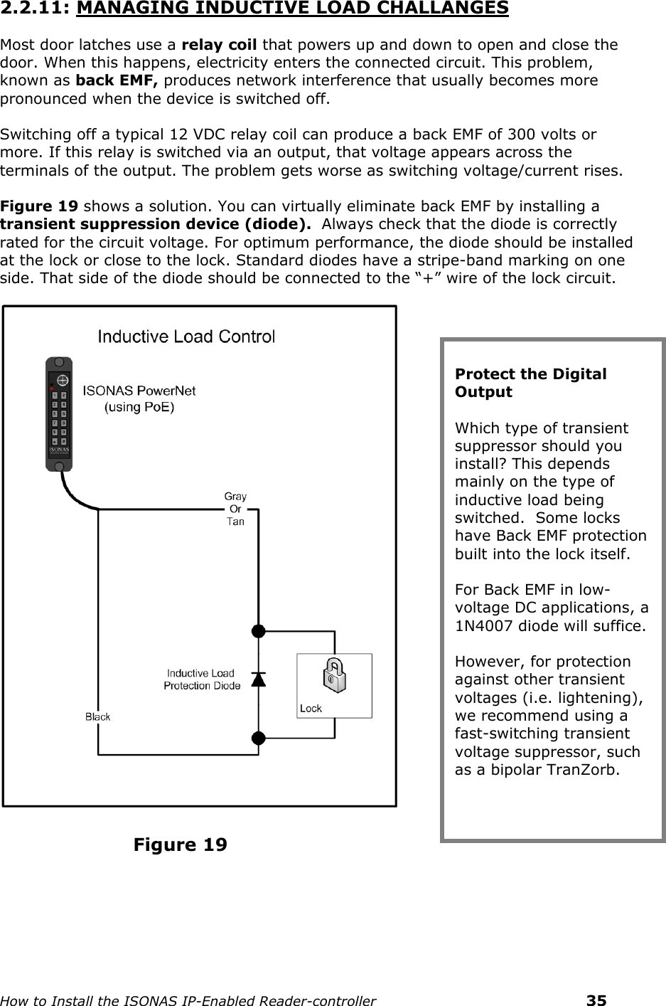    How to Install the ISONAS IP-Enabled Reader-controller    35 2.2.11: MANAGING INDUCTIVE LOAD CHALLANGES Most door latches use a relay coil that powers up and down to open and close the door. When this happens, electricity enters the connected circuit. This problem, known as back EMF, produces network interference that usually becomes more pronounced when the device is switched off.  Switching off a typical 12 VDC relay coil can produce a back EMF of 300 volts or more. If this relay is switched via an output, that voltage appears across the terminals of the output. The problem gets worse as switching voltage/current rises. Figure 19 shows a solution. You can virtually eliminate back EMF by installing a transient suppression device (diode).  Always check that the diode is correctly rated for the circuit voltage. For optimum performance, the diode should be installed at the lock or close to the lock. Standard diodes have a stripe-band marking on one side. That side of the diode should be connected to the “+” wire of the lock circuit.                         Figure 19     Protect the Digital Output Which type of transient suppressor should you install? This depends mainly on the type of inductive load being switched.  Some locks have Back EMF protection built into the lock itself. For Back EMF in low-voltage DC applications, a 1N4007 diode will suffice. However, for protection against other transient voltages (i.e. lightening), we recommend using a fast-switching transient voltage suppressor, such as a bipolar TranZorb.  