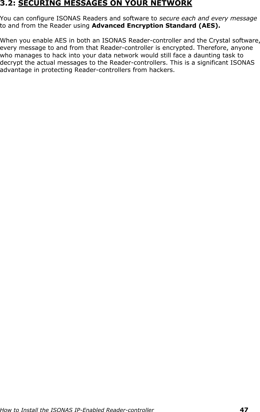    How to Install the ISONAS IP-Enabled Reader-controller    47 3.2: SECURING MESSAGES ON YOUR NETWORK  You can configure ISONAS Readers and software to secure each and every message to and from the Reader using Advanced Encryption Standard (AES).   When you enable AES in both an ISONAS Reader-controller and the Crystal software, every message to and from that Reader-controller is encrypted. Therefore, anyone who manages to hack into your data network would still face a daunting task to decrypt the actual messages to the Reader-controllers. This is a significant ISONAS advantage in protecting Reader-controllers from hackers.       