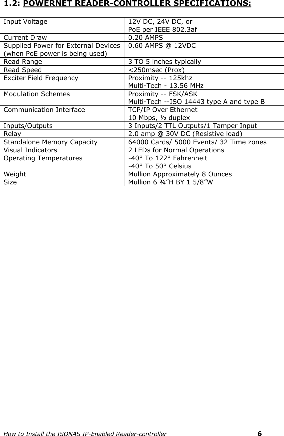    How to Install the ISONAS IP-Enabled Reader-controller    6 1.2: POWERNET READER-CONTROLLER SPECIFICATIONS:  Input Voltage 12V DC, 24V DC, or  PoE per IEEE 802.3af Current Draw 0.20 AMPS Supplied Power for External Devices  (when PoE power is being used) 0.60 AMPS @ 12VDC Read Range 3 TO 5 inches typically Read Speed &lt;250msec (Prox) Exciter Field Frequency Proximity -- 125khz Multi-Tech - 13.56 MHz  Modulation Schemes Proximity -- FSK/ASK Multi-Tech --ISO 14443 type A and type B Communication Interface TCP/IP Over Ethernet 10 Mbps, ½ duplex Inputs/Outputs 3 Inputs/2 TTL Outputs/1 Tamper Input Relay 2.0 amp @ 30V DC (Resistive load) Standalone Memory Capacity 64000 Cards/ 5000 Events/ 32 Time zones Visual Indicators 2 LEDs for Normal Operations Operating Temperatures -40° To 122° Fahrenheit -40° To 50° Celsius Weight Mullion Approximately 8 Ounces Size Mullion 6 ¾”H BY 1 5/8”W      