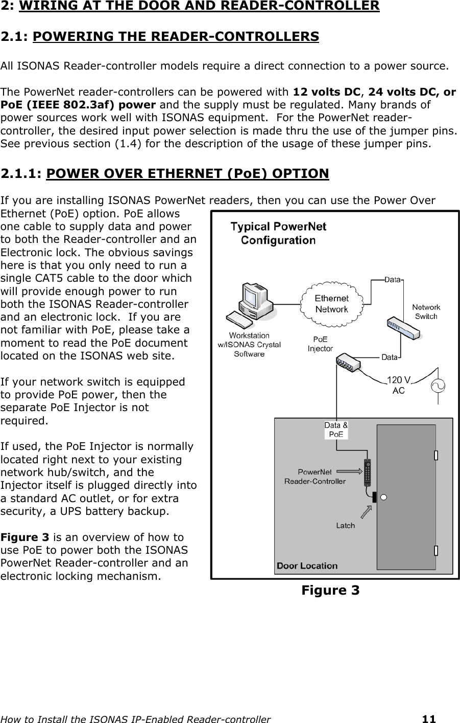    How to Install the ISONAS IP-Enabled Reader-controller    11 2: WIRING AT THE DOOR AND READER-CONTROLLER  2.1: POWERING THE READER-CONTROLLERS  All ISONAS Reader-controller models require a direct connection to a power source.   The PowerNet reader-controllers can be powered with 12 volts DC, 24 volts DC, or PoE (IEEE 802.3af) power and the supply must be regulated. Many brands of power sources work well with ISONAS equipment.  For the PowerNet reader-controller, the desired input power selection is made thru the use of the jumper pins.  See previous section (1.4) for the description of the usage of these jumper pins.   2.1.1: POWER OVER ETHERNET (PoE) OPTION  If you are installing ISONAS PowerNet readers, then you can use the Power Over Ethernet (PoE) option. PoE allows one cable to supply data and power to both the Reader-controller and an Electronic lock. The obvious savings here is that you only need to run a single CAT5 cable to the door which will provide enough power to run both the ISONAS Reader-controller and an electronic lock.  If you are not familiar with PoE, please take a moment to read the PoE document located on the ISONAS web site.   If your network switch is equipped to provide PoE power, then the separate PoE Injector is not required.    If used, the PoE Injector is normally located right next to your existing network hub/switch, and the Injector itself is plugged directly into a standard AC outlet, or for extra security, a UPS battery backup.    Figure 3 is an overview of how to use PoE to power both the ISONAS PowerNet Reader-controller and an electronic locking mechanism.                                                                      Figure 3      