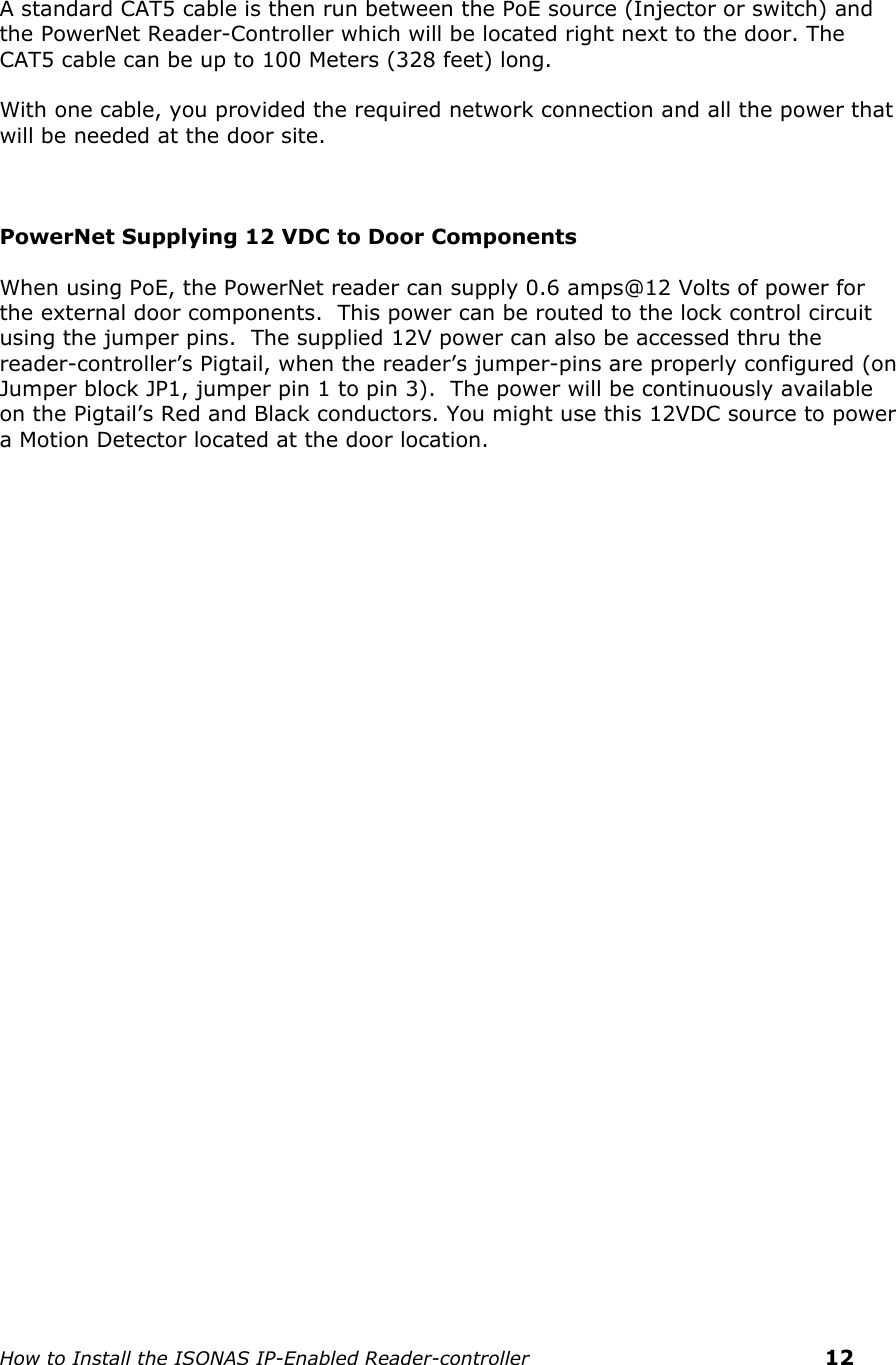    How to Install the ISONAS IP-Enabled Reader-controller    12   A standard CAT5 cable is then run between the PoE source (Injector or switch) and the PowerNet Reader-Controller which will be located right next to the door. The CAT5 cable can be up to 100 Meters (328 feet) long.    With one cable, you provided the required network connection and all the power that will be needed at the door site.    PowerNet Supplying 12 VDC to Door Components   When using PoE, the PowerNet reader can supply 0.6 amps@12 Volts of power for  the external door components.  This power can be routed to the lock control circuit using the jumper pins.  The supplied 12V power can also be accessed thru the reader-controller’s Pigtail, when the reader’s jumper-pins are properly configured (on Jumper block JP1, jumper pin 1 to pin 3).  The power will be continuously available on the Pigtail’s Red and Black conductors. You might use this 12VDC source to power a Motion Detector located at the door location.    