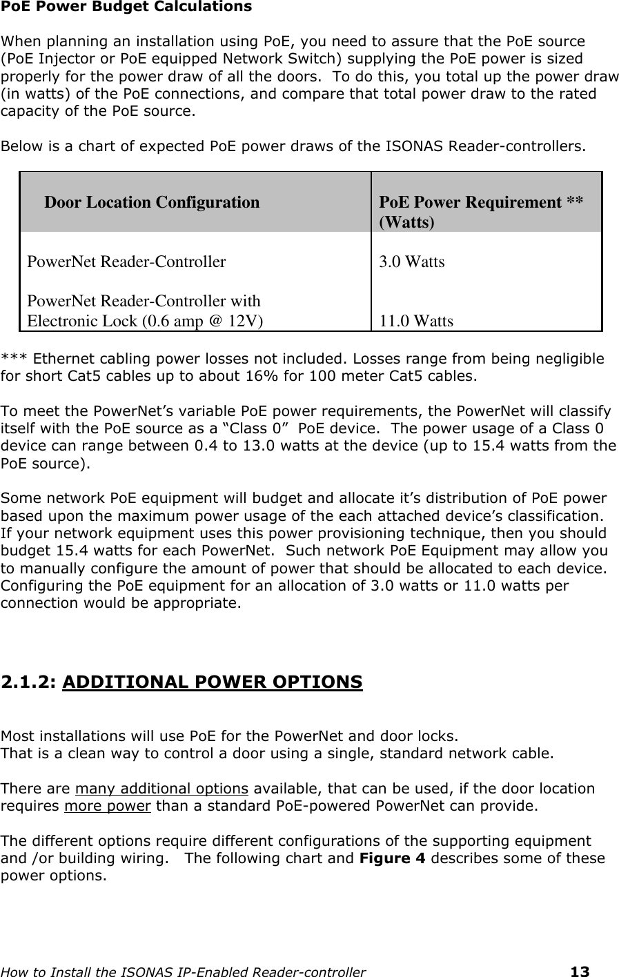    How to Install the ISONAS IP-Enabled Reader-controller    13 PoE Power Budget Calculations  When planning an installation using PoE, you need to assure that the PoE source (PoE Injector or PoE equipped Network Switch) supplying the PoE power is sized properly for the power draw of all the doors.  To do this, you total up the power draw (in watts) of the PoE connections, and compare that total power draw to the rated capacity of the PoE source.  Below is a chart of expected PoE power draws of the ISONAS Reader-controllers.       Door Location Configuration  PoE Power Requirement ** (Watts)  PowerNet Reader-Controller  3.0 Watts  PowerNet Reader-Controller with Electronic Lock (0.6 amp @ 12V)   11.0 Watts  *** Ethernet cabling power losses not included. Losses range from being negligible for short Cat5 cables up to about 16% for 100 meter Cat5 cables.  To meet the PowerNet’s variable PoE power requirements, the PowerNet will classify itself with the PoE source as a “Class 0”  PoE device.  The power usage of a Class 0 device can range between 0.4 to 13.0 watts at the device (up to 15.4 watts from the PoE source).    Some network PoE equipment will budget and allocate it’s distribution of PoE power based upon the maximum power usage of the each attached device’s classification.  If your network equipment uses this power provisioning technique, then you should budget 15.4 watts for each PowerNet.  Such network PoE Equipment may allow you to manually configure the amount of power that should be allocated to each device. Configuring the PoE equipment for an allocation of 3.0 watts or 11.0 watts per connection would be appropriate.     2.1.2: ADDITIONAL POWER OPTIONS   Most installations will use PoE for the PowerNet and door locks.   That is a clean way to control a door using a single, standard network cable.  There are many additional options available, that can be used, if the door location requires more power than a standard PoE-powered PowerNet can provide.    The different options require different configurations of the supporting equipment and /or building wiring.   The following chart and Figure 4 describes some of these power options.     