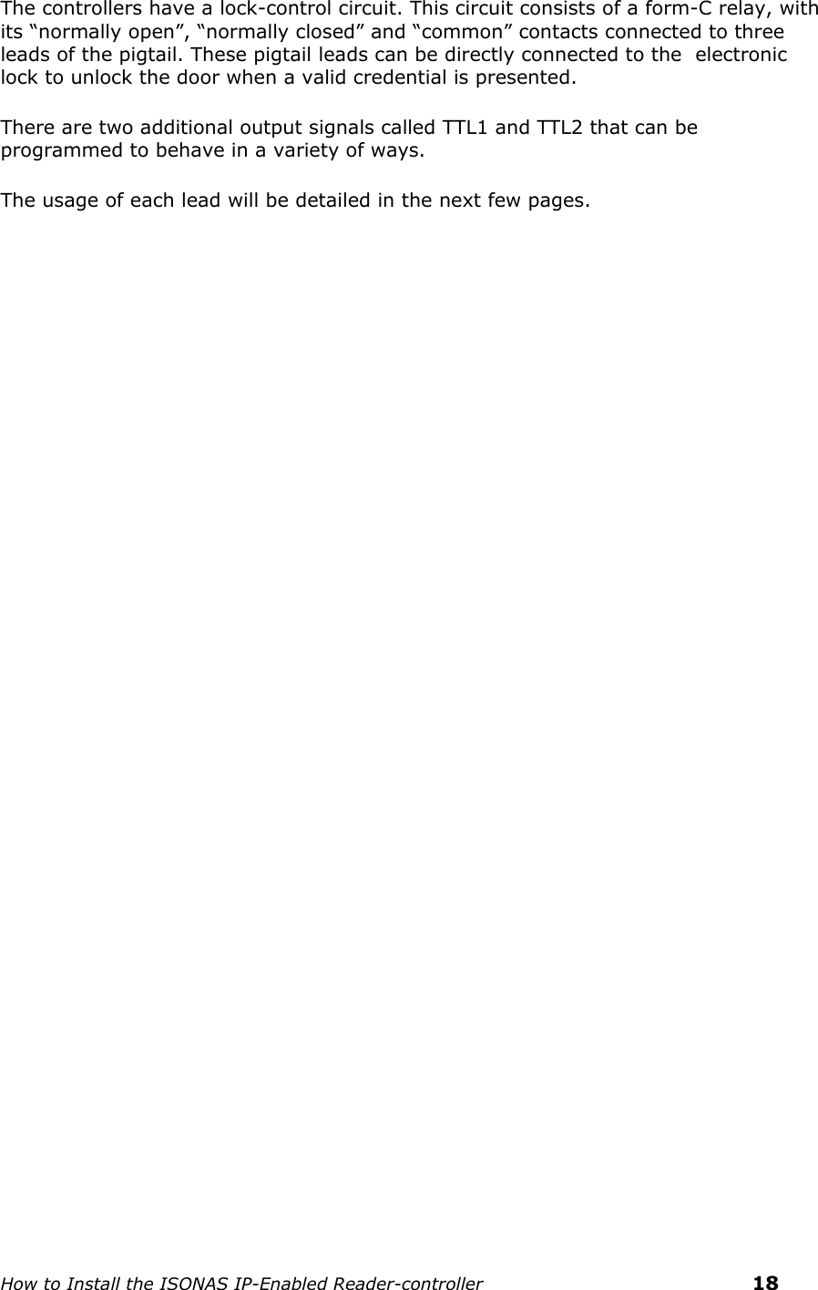    How to Install the ISONAS IP-Enabled Reader-controller    18 The controllers have a lock-control circuit. This circuit consists of a form-C relay, with its “normally open”, “normally closed” and “common” contacts connected to three leads of the pigtail. These pigtail leads can be directly connected to the  electronic lock to unlock the door when a valid credential is presented.  There are two additional output signals called TTL1 and TTL2 that can be programmed to behave in a variety of ways. The usage of each lead will be detailed in the next few pages.  