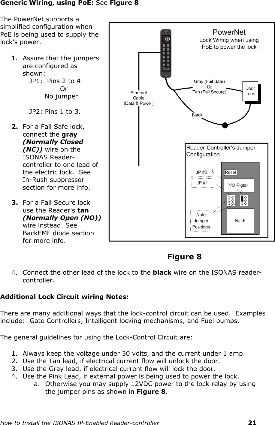    How to Install the ISONAS IP-Enabled Reader-controller    21 Generic Wiring, using PoE: See Figure 8 The PowerNet supports a simplified configuration when PoE is being used to supply the lock’s power. 1. Assure that the jumpers are configured as shown:       JP1:  Pins 2 to 4                  Or            No jumper     JP2: Pins 1 to 3.  2. For a Fail Safe lock, connect the gray (Normally Closed (NC)) wire on the ISONAS Reader-controller to one lead of the electric lock.  See In-Rush suppressor section for more info.   3. For a Fail Secure lock use the Reader&apos;s tan (Normally Open (NO)) wire instead. See  BackEMF diode section for more info.                                          Figure 8  4. Connect the other lead of the lock to the black wire on the ISONAS reader-controller.                                            Additional Lock Circuit wiring Notes: There are many additional ways that the lock-control circuit can be used.  Examples include:  Gate Controllers, Intelligent locking mechanisms, and Fuel pumps.  The general guidelines for using the Lock-Control Circuit are: 1. Always keep the voltage under 30 volts, and the current under 1 amp. 2. Use the Tan lead, if electrical current flow will unlock the door. 3. Use the Gray lead, if electrical current flow will lock the door. 4. Use the Pink Lead, if external power is being used to power the lock. a. Otherwise you may supply 12VDC power to the lock relay by using  the jumper pins as shown in Figure 8.  