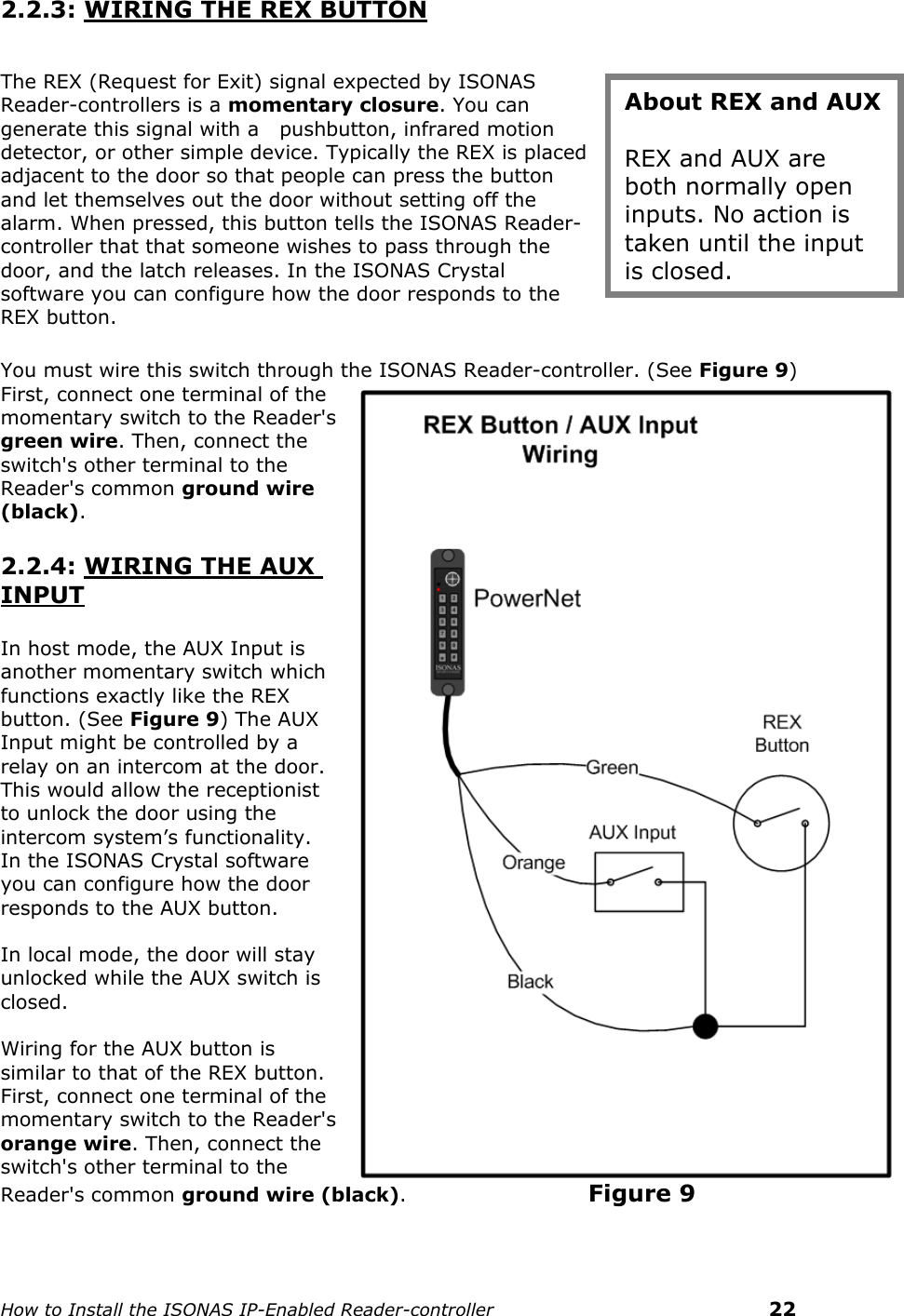    How to Install the ISONAS IP-Enabled Reader-controller    22 2.2.3: WIRING THE REX BUTTON  The REX (Request for Exit) signal expected by ISONAS Reader-controllers is a momentary closure. You can generate this signal with a   pushbutton, infrared motion detector, or other simple device. Typically the REX is placed adjacent to the door so that people can press the button and let themselves out the door without setting off the alarm. When pressed, this button tells the ISONAS Reader-controller that that someone wishes to pass through the door, and the latch releases. In the ISONAS Crystal software you can configure how the door responds to the REX button.  You must wire this switch through the ISONAS Reader-controller. (See Figure 9) First, connect one terminal of the momentary switch to the Reader&apos;s green wire. Then, connect the switch&apos;s other terminal to the Reader&apos;s common ground wire (black).  2.2.4: WIRING THE AUX INPUT  In host mode, the AUX Input is another momentary switch which functions exactly like the REX button. (See Figure 9) The AUX Input might be controlled by a relay on an intercom at the door. This would allow the receptionist to unlock the door using the intercom system’s functionality. In the ISONAS Crystal software you can configure how the door responds to the AUX button.  In local mode, the door will stay unlocked while the AUX switch is closed.  Wiring for the AUX button is similar to that of the REX button. First, connect one terminal of the momentary switch to the Reader&apos;s orange wire. Then, connect the switch&apos;s other terminal to the Reader&apos;s common ground wire (black).                       Figure 9  About REX and AUX  REX and AUX are both normally open inputs. No action is taken until the input is closed. 