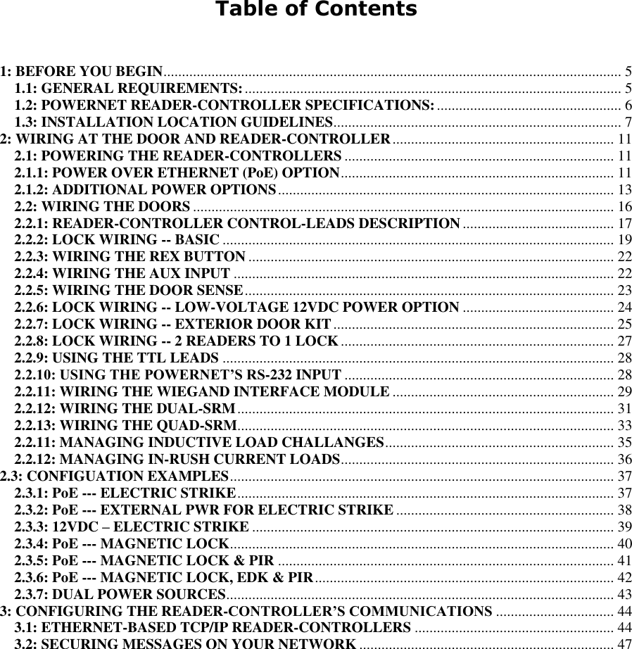   Table of Contents   1: BEFORE YOU BEGIN ............................................................................................................................ 5 1.1: GENERAL REQUIREMENTS: ...................................................................................................... 5 1.2: POWERNET READER-CONTROLLER SPECIFICATIONS: .................................................. 6 1.3: INSTALLATION LOCATION GUIDELINES .............................................................................. 7 2: WIRING AT THE DOOR AND READER-CONTROLLER ............................................................ 11 2.1: POWERING THE READER-CONTROLLERS ......................................................................... 11 2.1.1: POWER OVER ETHERNET (PoE) OPTION .......................................................................... 11 2.1.2: ADDITIONAL POWER OPTIONS ........................................................................................... 13 2.2: WIRING THE DOORS .................................................................................................................. 16 2.2.1: READER-CONTROLLER CONTROL-LEADS DESCRIPTION ......................................... 17 2.2.2: LOCK WIRING -- BASIC .......................................................................................................... 19 2.2.3: WIRING THE REX BUTTON ................................................................................................... 22 2.2.4: WIRING THE AUX INPUT ....................................................................................................... 22 2.2.5: WIRING THE DOOR SENSE .................................................................................................... 23 2.2.6: LOCK WIRING -- LOW-VOLTAGE 12VDC POWER OPTION ......................................... 24 2.2.7: LOCK WIRING -- EXTERIOR DOOR KIT ............................................................................ 25 2.2.8: LOCK WIRING -- 2 READERS TO 1 LOCK .......................................................................... 27 2.2.9: USING THE TTL LEADS .......................................................................................................... 28 2.2.10: USING THE POWERNET’S RS-232 INPUT ......................................................................... 28 2.2.11: WIRING THE WIEGAND INTERFACE MODULE ............................................................ 29 2.2.12: WIRING THE DUAL-SRM ...................................................................................................... 31 2.2.13: WIRING THE QUAD-SRM...................................................................................................... 33 2.2.11: MANAGING INDUCTIVE LOAD CHALLANGES .............................................................. 35 2.2.12: MANAGING IN-RUSH CURRENT LOADS .......................................................................... 36 2.3: CONFIGUATION EXAMPLES ........................................................................................................ 37 2.3.1: PoE --- ELECTRIC STRIKE ...................................................................................................... 37 2.3.2: PoE --- EXTERNAL PWR FOR ELECTRIC STRIKE ........................................................... 38 2.3.3: 12VDC – ELECTRIC STRIKE .................................................................................................. 39 2.3.4: PoE --- MAGNETIC LOCK ........................................................................................................ 40 2.3.5: PoE --- MAGNETIC LOCK &amp; PIR ........................................................................................... 41 2.3.6: PoE --- MAGNETIC LOCK, EDK &amp; PIR ................................................................................. 42 2.3.7: DUAL POWER SOURCES ......................................................................................................... 43 3: CONFIGURING THE READER-CONTROLLER’S COMMUNICATIONS ................................ 44 3.1: ETHERNET-BASED TCP/IP READER-CONTROLLERS ...................................................... 44 3.2: SECURING MESSAGES ON YOUR NETWORK ..................................................................... 47     