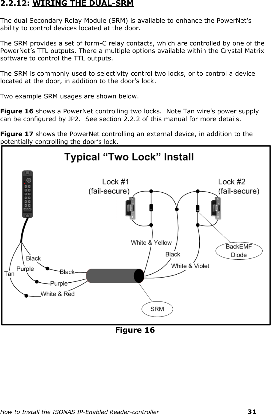    How to Install the ISONAS IP-Enabled Reader-controller    31  2.2.12: WIRING THE DUAL-SRM  The dual Secondary Relay Module (SRM) is available to enhance the PowerNet’s ability to control devices located at the door.      The SRM provides a set of form-C relay contacts, which are controlled by one of the PowerNet’s TTL outputs. There a multiple options available within the Crystal Matrix software to control the TTL outputs.  The SRM is commonly used to selectivity control two locks, or to control a device located at the door, in addition to the door’s lock.  Two example SRM usages are shown below.  Figure 16 shows a PowerNet controlling two locks.  Note Tan wire’s power supply can be configured by JP2.  See section 2.2.2 of this manual for more details.  Figure 17 shows the PowerNet controlling an external device, in addition to the potentially controlling the door’s lock.  Figure 16   