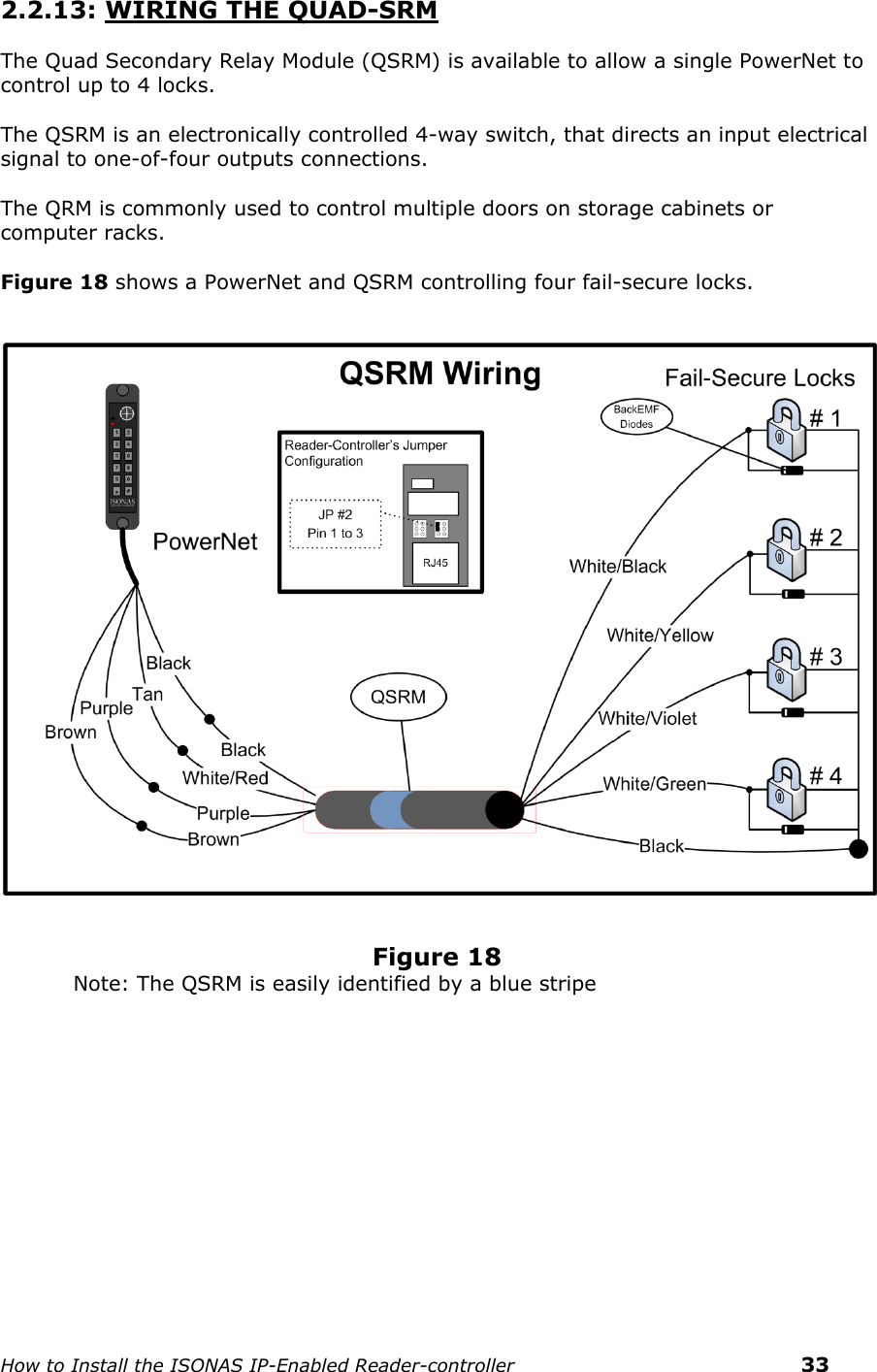    How to Install the ISONAS IP-Enabled Reader-controller    33 2.2.13: WIRING THE QUAD-SRM  The Quad Secondary Relay Module (QSRM) is available to allow a single PowerNet to control up to 4 locks.  The QSRM is an electronically controlled 4-way switch, that directs an input electrical signal to one-of-four outputs connections.  The QRM is commonly used to control multiple doors on storage cabinets or computer racks.  Figure 18 shows a PowerNet and QSRM controlling four fail-secure locks.       Figure 18 Note: The QSRM is easily identified by a blue stripe     