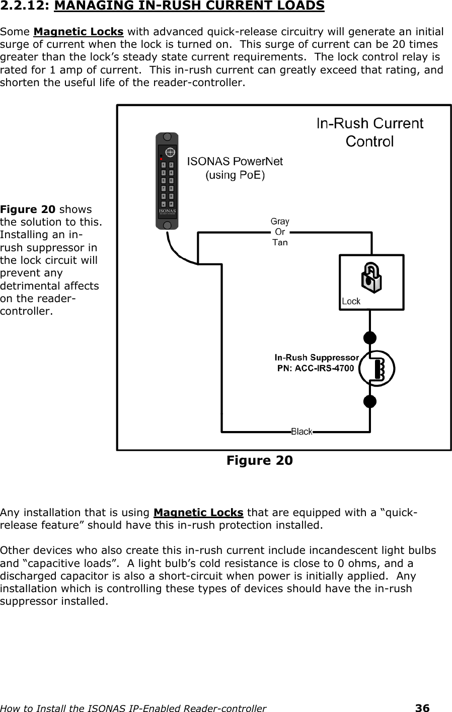    How to Install the ISONAS IP-Enabled Reader-controller    36 2.2.12: MANAGING IN-RUSH CURRENT LOADS Some Magnetic Locks with advanced quick-release circuitry will generate an initial surge of current when the lock is turned on.  This surge of current can be 20 times greater than the lock’s steady state current requirements.  The lock control relay is rated for 1 amp of current.  This in-rush current can greatly exceed that rating, and shorten the useful life of the reader-controller.     Figure 20 shows the solution to this.  Installing an in-rush suppressor in the lock circuit will prevent any detrimental affects on the reader-controller.                                                                         FFigure 20  Any installation that is using Magnetic Locks that are equipped with a “quick-release feature” should have this in-rush protection installed.   Other devices who also create this in-rush current include incandescent light bulbs and “capacitive loads”.  A light bulb’s cold resistance is close to 0 ohms, and a discharged capacitor is also a short-circuit when power is initially applied.  Any installation which is controlling these types of devices should have the in-rush suppressor installed. 