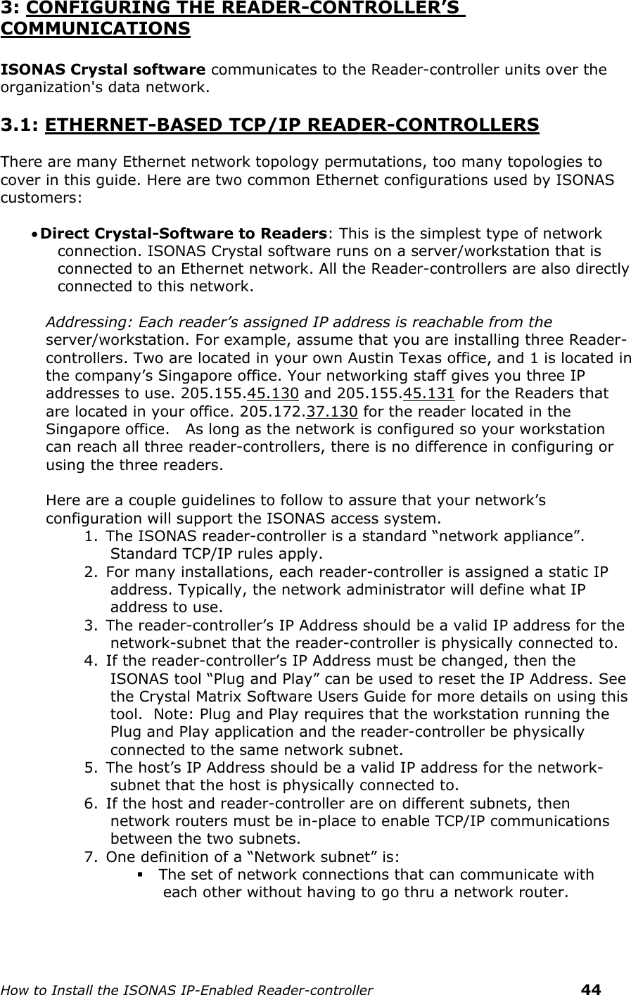    How to Install the ISONAS IP-Enabled Reader-controller    44 3: CONFIGURING THE READER-CONTROLLER’S COMMUNICATIONS  ISONAS Crystal software communicates to the Reader-controller units over the organization&apos;s data network.   3.1: ETHERNET-BASED TCP/IP READER-CONTROLLERS  There are many Ethernet network topology permutations, too many topologies to cover in this guide. Here are two common Ethernet configurations used by ISONAS customers:    Direct Crystal-Software to Readers: This is the simplest type of network connection. ISONAS Crystal software runs on a server/workstation that is connected to an Ethernet network. All the Reader-controllers are also directly connected to this network.   Addressing: Each reader’s assigned IP address is reachable from the  server/workstation. For example, assume that you are installing three Reader-controllers. Two are located in your own Austin Texas office, and 1 is located in the company’s Singapore office. Your networking staff gives you three IP addresses to use. 205.155.45.130 and 205.155.45.131 for the Readers that are located in your office. 205.172.37.130 for the reader located in the Singapore office.   As long as the network is configured so your workstation can reach all three reader-controllers, there is no difference in configuring or using the three readers.  Here are a couple guidelines to follow to assure that your network’s configuration will support the ISONAS access system.  1. The ISONAS reader-controller is a standard “network appliance”. Standard TCP/IP rules apply. 2. For many installations, each reader-controller is assigned a static IP address. Typically, the network administrator will define what IP address to use.  3. The reader-controller’s IP Address should be a valid IP address for the network-subnet that the reader-controller is physically connected to. 4. If the reader-controller’s IP Address must be changed, then the ISONAS tool “Plug and Play” can be used to reset the IP Address. See the Crystal Matrix Software Users Guide for more details on using this tool.  Note: Plug and Play requires that the workstation running the Plug and Play application and the reader-controller be physically connected to the same network subnet.   5. The host’s IP Address should be a valid IP address for the network-subnet that the host is physically connected to. 6. If the host and reader-controller are on different subnets, then network routers must be in-place to enable TCP/IP communications between the two subnets. 7. One definition of a “Network subnet” is:  The set of network connections that can communicate with each other without having to go thru a network router.      