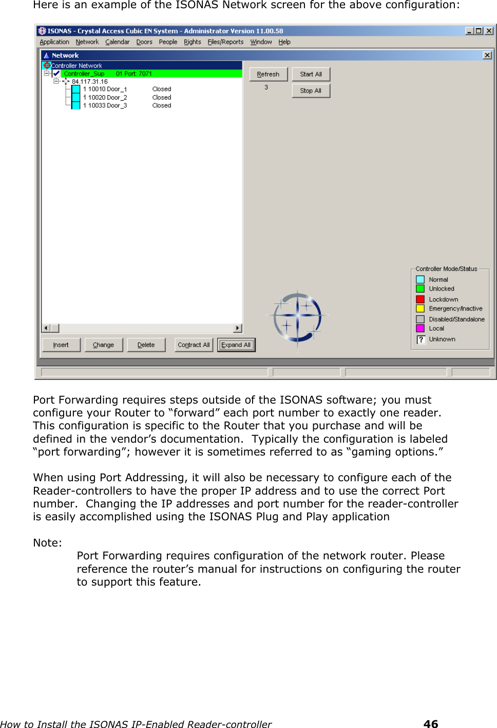    How to Install the ISONAS IP-Enabled Reader-controller    46 Here is an example of the ISONAS Network screen for the above configuration:    Port Forwarding requires steps outside of the ISONAS software; you must configure your Router to “forward” each port number to exactly one reader.  This configuration is specific to the Router that you purchase and will be defined in the vendor’s documentation.  Typically the configuration is labeled “port forwarding”; however it is sometimes referred to as “gaming options.”  When using Port Addressing, it will also be necessary to configure each of the Reader-controllers to have the proper IP address and to use the correct Port number.  Changing the IP addresses and port number for the reader-controller is easily accomplished using the ISONAS Plug and Play application  Note: Port Forwarding requires configuration of the network router. Please reference the router’s manual for instructions on configuring the router to support this feature.     