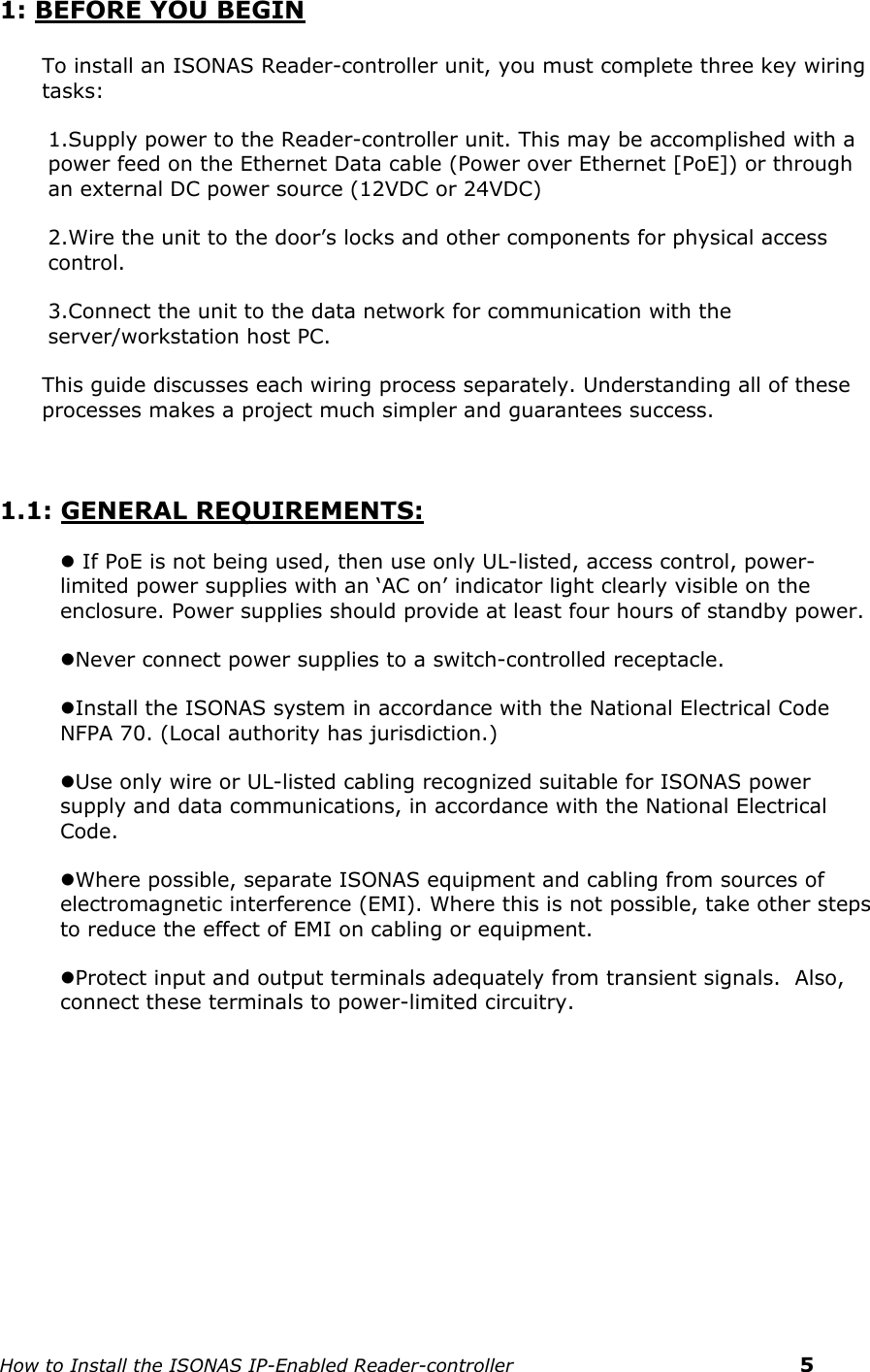    How to Install the ISONAS IP-Enabled Reader-controller    5 1: BEFORE YOU BEGIN  To install an ISONAS Reader-controller unit, you must complete three key wiring tasks:   1.Supply power to the Reader-controller unit. This may be accomplished with a power feed on the Ethernet Data cable (Power over Ethernet [PoE]) or through an external DC power source (12VDC or 24VDC)  2.Wire the unit to the door’s locks and other components for physical access control.  3.Connect the unit to the data network for communication with the server/workstation host PC.  This guide discusses each wiring process separately. Understanding all of these processes makes a project much simpler and guarantees success.    1.1: GENERAL REQUIREMENTS:  If PoE is not being used, then use only UL-listed, access control, power-limited power supplies with an ‘AC on’ indicator light clearly visible on the enclosure. Power supplies should provide at least four hours of standby power. Never connect power supplies to a switch-controlled receptacle. Install the ISONAS system in accordance with the National Electrical Code NFPA 70. (Local authority has jurisdiction.)  Use only wire or UL-listed cabling recognized suitable for ISONAS power supply and data communications, in accordance with the National Electrical Code. Where possible, separate ISONAS equipment and cabling from sources of electromagnetic interference (EMI). Where this is not possible, take other steps to reduce the effect of EMI on cabling or equipment.  Protect input and output terminals adequately from transient signals.  Also, connect these terminals to power-limited circuitry.    