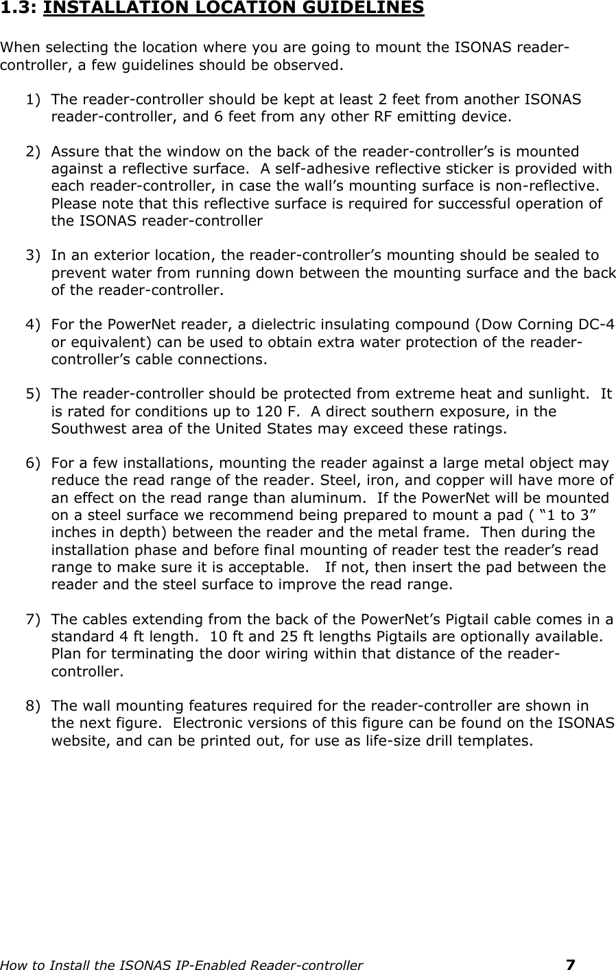    How to Install the ISONAS IP-Enabled Reader-controller    7 1.3: INSTALLATION LOCATION GUIDELINES  When selecting the location where you are going to mount the ISONAS reader-controller, a few guidelines should be observed. 1) The reader-controller should be kept at least 2 feet from another ISONAS reader-controller, and 6 feet from any other RF emitting device. 2) Assure that the window on the back of the reader-controller’s is mounted against a reflective surface.  A self-adhesive reflective sticker is provided with each reader-controller, in case the wall’s mounting surface is non-reflective. Please note that this reflective surface is required for successful operation of the ISONAS reader-controller 3) In an exterior location, the reader-controller’s mounting should be sealed to prevent water from running down between the mounting surface and the back of the reader-controller. 4) For the PowerNet reader, a dielectric insulating compound (Dow Corning DC-4 or equivalent) can be used to obtain extra water protection of the reader-controller’s cable connections.  5) The reader-controller should be protected from extreme heat and sunlight.  It is rated for conditions up to 120 F.  A direct southern exposure, in the Southwest area of the United States may exceed these ratings. 6) For a few installations, mounting the reader against a large metal object may reduce the read range of the reader. Steel, iron, and copper will have more of an effect on the read range than aluminum.  If the PowerNet will be mounted  on a steel surface we recommend being prepared to mount a pad ( “1 to 3” inches in depth) between the reader and the metal frame.  Then during the installation phase and before final mounting of reader test the reader’s read range to make sure it is acceptable.   If not, then insert the pad between the reader and the steel surface to improve the read range. 7) The cables extending from the back of the PowerNet’s Pigtail cable comes in a standard 4 ft length.  10 ft and 25 ft lengths Pigtails are optionally available.  Plan for terminating the door wiring within that distance of the reader-controller. 8) The wall mounting features required for the reader-controller are shown in the next figure.  Electronic versions of this figure can be found on the ISONAS website, and can be printed out, for use as life-size drill templates.    