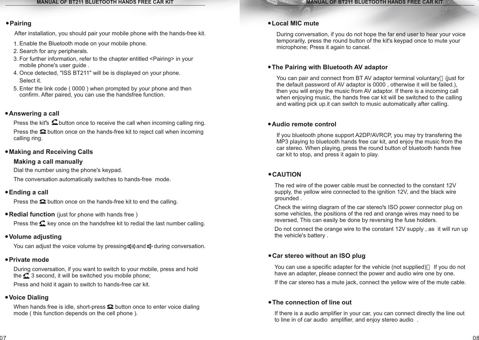 When hands free is idle, short-press      button once to enter voice dialing mode ( this function depends on the cell phone ).MANUAL OF BT211 BLUETOOTH HANDS FREE CAR KITLocal MIC muteDuring conversation, if you do not hope the far end user to hear your voice temporarily, press the round button of the kit&apos;s keypad once to mute your microphone; Press it again to cancel.08MANUAL OF BT211 BLUETOOTH HANDS FREE CAR KITPress the      button once on the hands-free kit to end the calling.Press the      key once on the handsfree kit to redial the last number calling. During conversation, if you want to switch to your mobile, press and hold the      3 second, it will be switched you mobile phone;Press and hold it again to switch to hands-free car kit.07Ending a callRedial function (just for phone with hands free )Private modeVoice DialingCAUTIONThe red wire of the power cable must be connected to the constant 12V supply, the yellow wire connected to the ignition 12V, and the black wire grounded .Check the wiring diagram of the car stereo&apos;s ISO power connector plug on some vehicles, the positions of the red and orange wires may need to be reversed, This can easily be done by reversing the fuse holders.Do not connect the orange wire to the constant 12V supply , as  it will run up  the vehicle&apos;s battery .,Car stereo without an ISO plugYou can use a specific adapter for the vehicle (not supplied)， If you do not have an adapter, please connect the power and audio wire one by one.If the car stereo has a mute jack, connect the yellow wire of the mute cable.Dial the number using the phone&apos;s keypad.The conversation automatically switches to hands-free  mode. Making and Receiving Calls Making a call manuallyPress the kit&apos;s      button once to receive the call when incoming calling ring.Press the      button once on the hands-free kit to reject call when incoming calling ring.Answering a call,You can adjust the voice volume by pressing      and     during conversation.Volume adjustingIf there is a audio amplifier in your car, you can connect directly the line out to line in of car audio  amplifier, and enjoy stereo audio  .The connection of line outPairingAfter installation, you should pair your mobile phone with the hands-free kit.Enable the Bluetooth mode on your mobile phone. Search for any peripherals.For further information, refer to the chapter entitled &lt;Pairing&gt; in your mobile phone&apos;s user guide .Once detected, &quot;ISS BT211&quot; will be is displayed on your phone.Select it.Enter the link code ( 0000 ) when prompted by your phone and then confirm. After paired, you can use the handsfree function.1. 2. 3. 4. 5. The Pairing with Bluetooth AV adaptorYou can pair and connect from BT AV adaptor terminal voluntary，(just for the default password of AV adaptor is 0000 , otherwise it will be failed.), then you will enjoy the music from AV adaptor. If there is a incoming call when enjoying music, the hands free car kit will be switched to the calling and waiting pick up.it can switch to music automatically after calling.Audio remote controlIf you bluetooth phone support A2DP/AVRCP, you may try transfering the MP3 playing to bluetooth hands free car kit, and enjoy the music from the car stereo. When playing, press the round button of bluetooth hands free car kit to stop, and press it again to play.