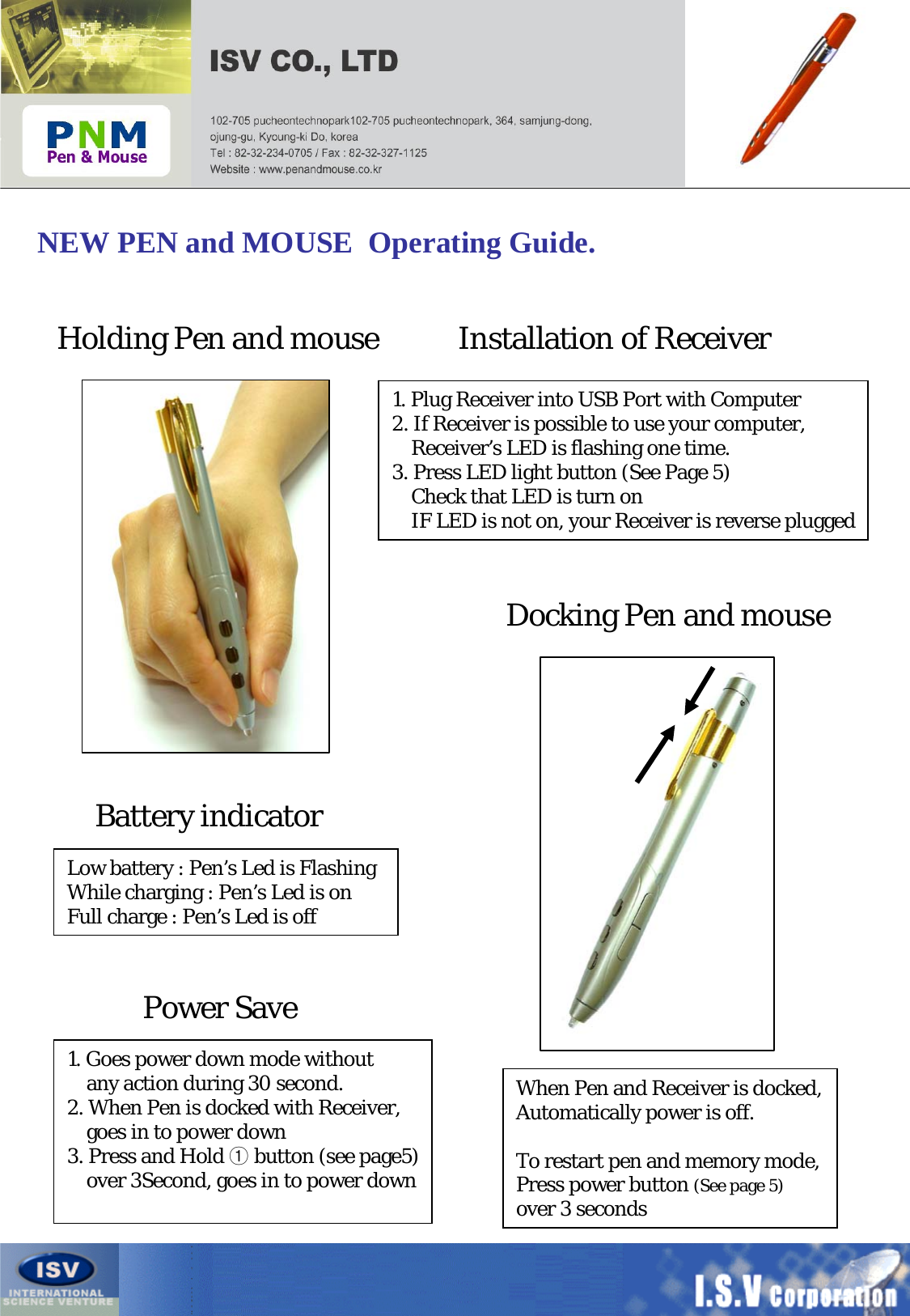 NEW PEN and MOUSE  Operating Guide.Holding Pen and mouse Installation of ReceiverDocking Pen and mouse1. Plug Receiver into USB Port with Computer2. If Receiver is possible to use your computer, Receiver’s LED is flashing one time.3. Press LED light button (See Page 5)Check that LED is turn on IF LED is not on, your Receiver is reverse pluggedBattery indicatorLow battery : Pen’s Led is FlashingWhile charging : Pen’s Led is onFull charge : Pen’s Led is offWhen Pen and Receiver is docked,Automatically power is off.To restart pen and memory mode,Press power button (See page 5) over 3 secondsPower Save1. Goes power down mode withoutany action during 30 second.2. When Pen is docked with Receiver,goes in to power down3. Press and Hold ①button (see page5)over 3Second, goes in to power down