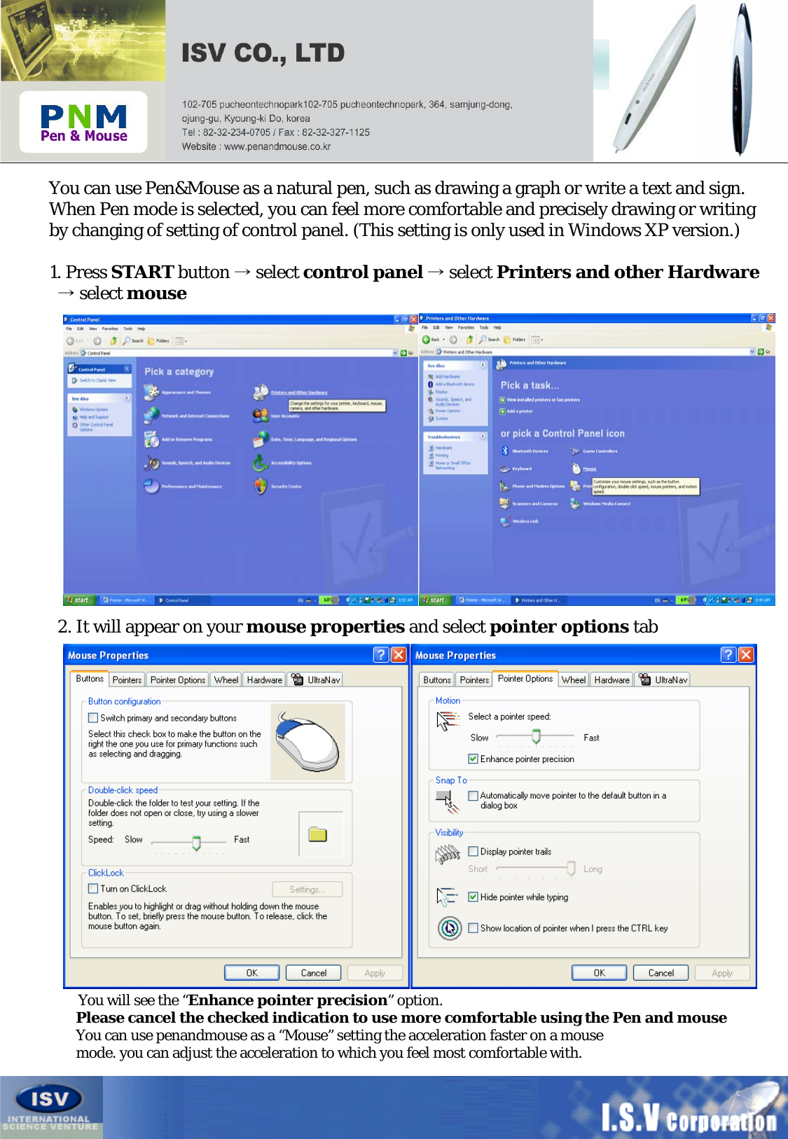 Configuring Windows XP before UsageYou can use Pen&amp;Mouse as a natural pen, such as drawing a graph or write a text and sign.When Pen mode is selected, you can feel more comfortable and precisely drawing or writingby changing of setting of control panel. (This setting is only used in Windows XP version.)1. Press START button →select control panel →select Printers and other Hardware→select mouse2. It will appear on your mouse properties and select pointer options tabYou will see the “Enhance pointer precision”option.Please cancel the checked indication to use more comfortable using the Pen and mouseYou can use penandmouse as a “Mouse” setting the acceleration faster on a mousemode. you can adjust the acceleration to which you feel most comfortable with.