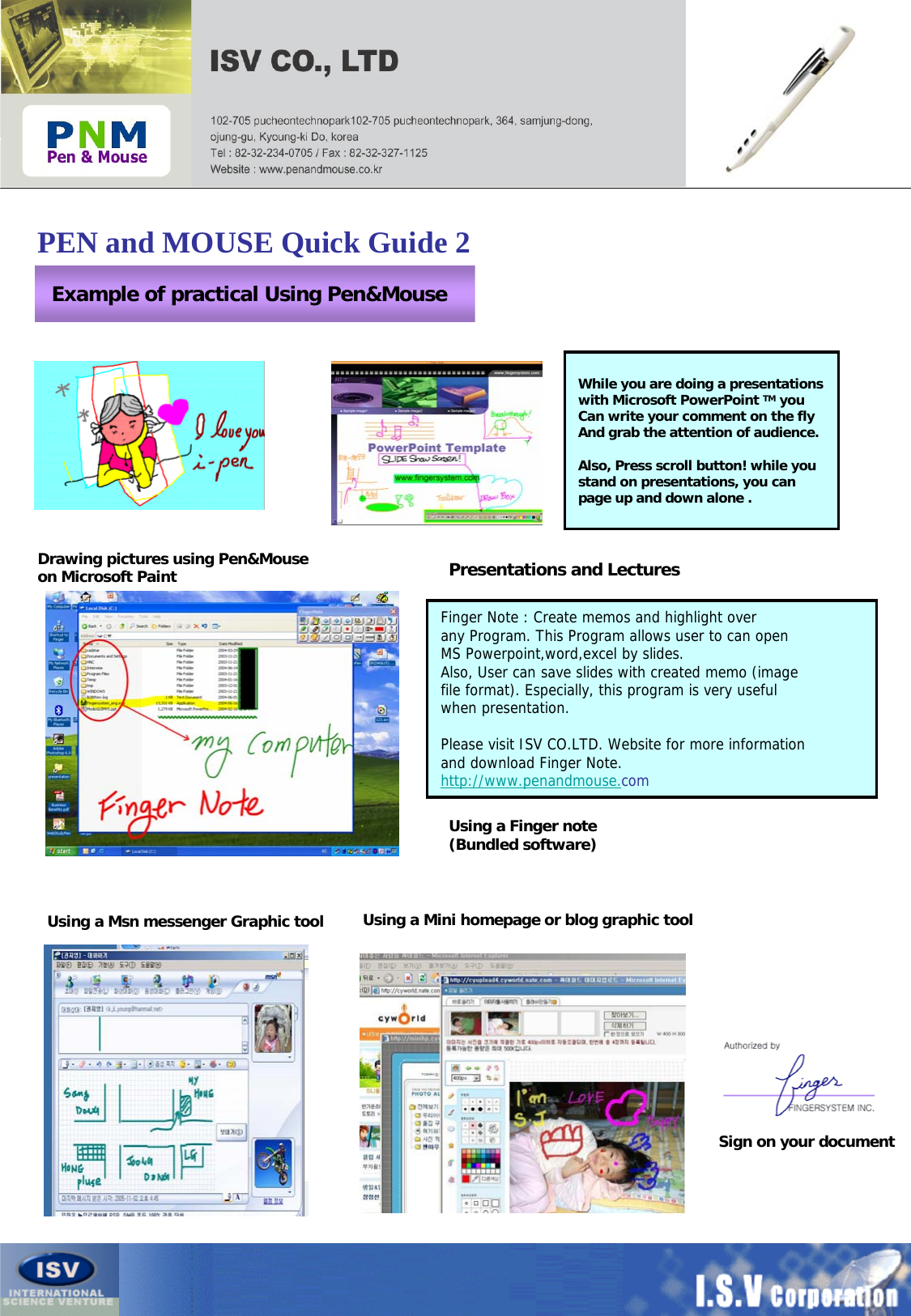 PEN and MOUSE Quick Guide 2Example of practical Using Pen&amp;MouseSign on your document Drawing pictures using Pen&amp;Mouse on Microsoft Paint Presentations and Lectures While you are doing a presentationswith Microsoft PowerPoint TM you Can write your comment on the flyAnd grab the attention of audience.Also, Press scroll button! while you stand on presentations, you canpage up and down alone .Using a Finger note (Bundled software)Finger Note : Create memos and highlight over any Program. This Program allows user to can open MS Powerpoint,word,excel by slides.Also, User can save slides with created memo (imagefile format). Especially, this program is very useful when presentation.Please visit ISV CO.LTD. Website for more informationand download Finger Note.http://www.penandmouse.comUsing a Msn messenger Graphic tool Using a Mini homepage or blog graphic tool