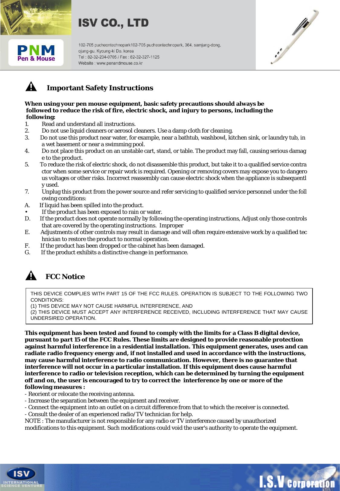 Important Safety InstructionsWhen using your pen mouse equipment, basic safety precautions should always befollowed to reduce the risk of fire, electric shock, and injury to persons, including thefollowing:1. Read and understand all instructions.2. Do not use liquid cleaners or aerosol cleaners. Use a damp cloth for cleaning.3.        Do not use this product near water, for example, near a bathtub, washbowl, kitchen sink, or laundry tub, in a wet basement or near a swimming pool.4. Do not place this product on an unstable cart, stand, or table. The product may fall, causing serious damage to the product.5.        To reduce the risk of electric shock, do not disassemble this product, but take it to a qualified service contractor when some service or repair work is required. Opening or removing covers may expose you to dangerous voltages or other risks. Incorrect reassembly can cause electric shock when the appliance is subsequently used.7. Unplug this product from the power source and refer servicing to qualified service personnel under the following conditions:A.       If liquid has been spilled into the product.• If the product has been exposed to rain or water.D.       If the product does not operate normally by following the operating instructions, Adjust only those controls that are covered by the operating instructions.  ImproperE.        Adjustments of other controls may result in damage and will often require extensive work by a qualified technician to restore the product to normal operation.F.        If the product has been dropped or the cabinet has been damaged.G.        If the product exhibits a distinctive change in performance.THIS DEVICE COMPLIES WITH PART 15 OF THE FCC RULES. OPERATION IS SUBJECT TO THE FOLLOWING TWO CONDITIONS:(1) THIS DEVICE MAY NOT CAUSE HARMFUL INTERFERENCE, AND(2) THIS DEVICE MUST ACCEPT ANY INTERFERENCE RECEIVED, INCLUDING INTERFERENCE THAT MAY CAUSE UNDERSIRED OPERATION.FCC NoticeThis equipment has been tested and found to comply with the limits for a Class B digital device, pursuant to part 15 of the FCC Rules. These limits are designed to provide reasonable protection against harmful interference in a residential installation. This equipment generates, uses and can radiate radio frequency energy and, if not installed and used in accordance with the instructions, may cause harmful interference to radio communication. However, there is no guarantee that interference will not occur in a particular installation. If this equipment does cause harmful interference to radio or television reception, which can be determined by turning the equipment off and on, the user is encouraged to try to correct the  interference by one or more of the following measures :- Reorient or relocate the receiving antenna.- Increase the separation between the equipment and receiver.- Connect the equipment into an outlet on a circuit difference from that to which the receiver is connected.- Consult the dealer of an experienced radio/TV technician for help.NOTE : The manufacturer is not responsible for any radio or TV interference caused by unauthorized modifications to this equipment. Such modifications could void the user&apos;s authority to operate the equipment.