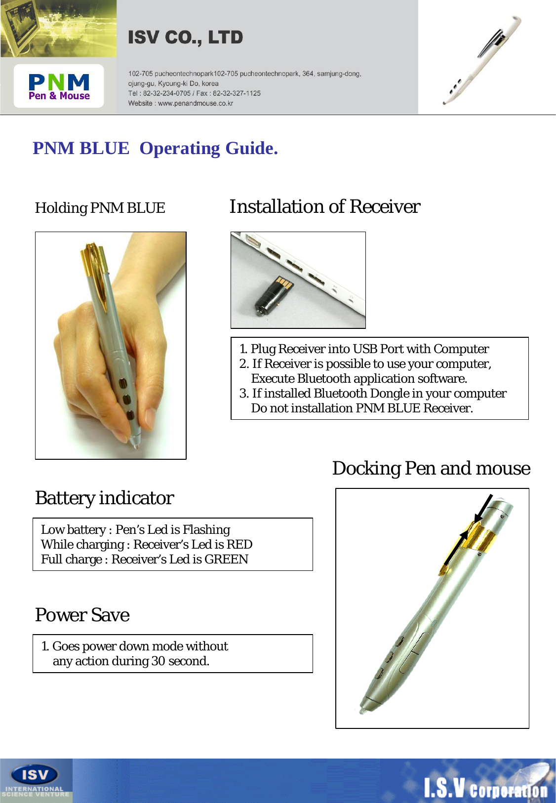 PNM BLUE  Operating Guide.Holding PNM BLUE Installation of ReceiverDocking Pen and mouse1. Plug Receiver into USB Port with Computer2. If Receiver is possible to use your computer, Execute Bluetooth application software. 3. If installed Bluetooth Dongle in your computer Do not installation PNM BLUE Receiver.Battery indicatorLow battery : Pen’s Led is FlashingWhile charging : Receiver’s Led is REDFull charge : Receiver’s Led is GREENPower Save1. Goes power down mode withoutany action during 30 second.