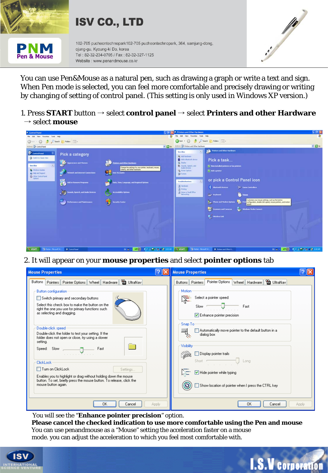 You can use Pen&amp;Mouse as a natural pen, such as drawing a graph or write a text and sign.When Pen mode is selected, you can feel more comfortable and precisely drawing or writingby changing of setting of control panel. (This setting is only used in Windows XP version.)1. Press START button →select control panel →select Printers and other Hardware→select mouse2. It will appear on your mouse properties and select pointer options tabYou will see the “Enhance pointer precision”option.Please cancel the checked indication to use more comfortable using the Pen and mouseYou can use penandmouse as a “Mouse” setting the acceleration faster on a mousemode. you can adjust the acceleration to which you feel most comfortable with.
