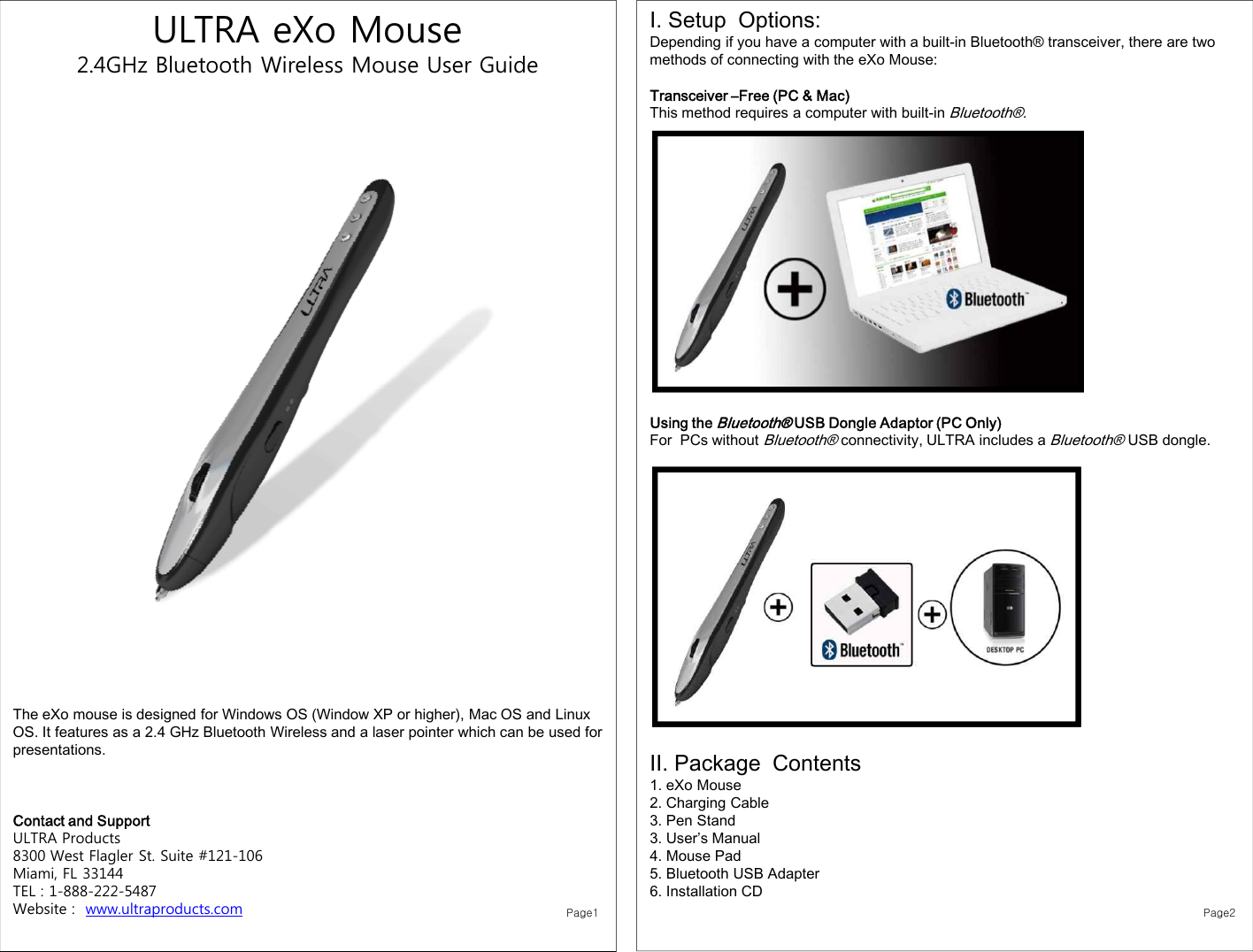 ULTRA eXo Mouse2.4GHz Bluetooth Wireless Mouse User GuideThe eXo mouse is designed for Windows OS (Window XP or higher), Mac OS and Linux OS. It features as a 2.4 GHz Bluetooth Wireless and a laser pointer which can be used for presentations.Contact and SupportULTRA Products8300 West Flagler St. Suite #121-106 Miami, FL 33144TEL : 1-888-222-5487Website :  www.ultraproducts.comI. Setup  Options: Depending if you have a computer with a built-in Bluetooth® transceiver, there are two methods of connecting with the eXo Mouse: Transceiver –Free (PC &amp; Mac)This method requires a computer with built-in Bluetooth®.Using the Bluetooth® USB Dongle Adaptor (PC Only)For  PCs without Bluetooth®connectivity, ULTRA includes a Bluetooth®USB dongle. II. Package  Contents 1. eXo Mouse2. Charging Cable3. Pen Stand 3. User’s Manual4. Mouse Pad5. Bluetooth USB Adapter6. Installation CDPage1 Page2